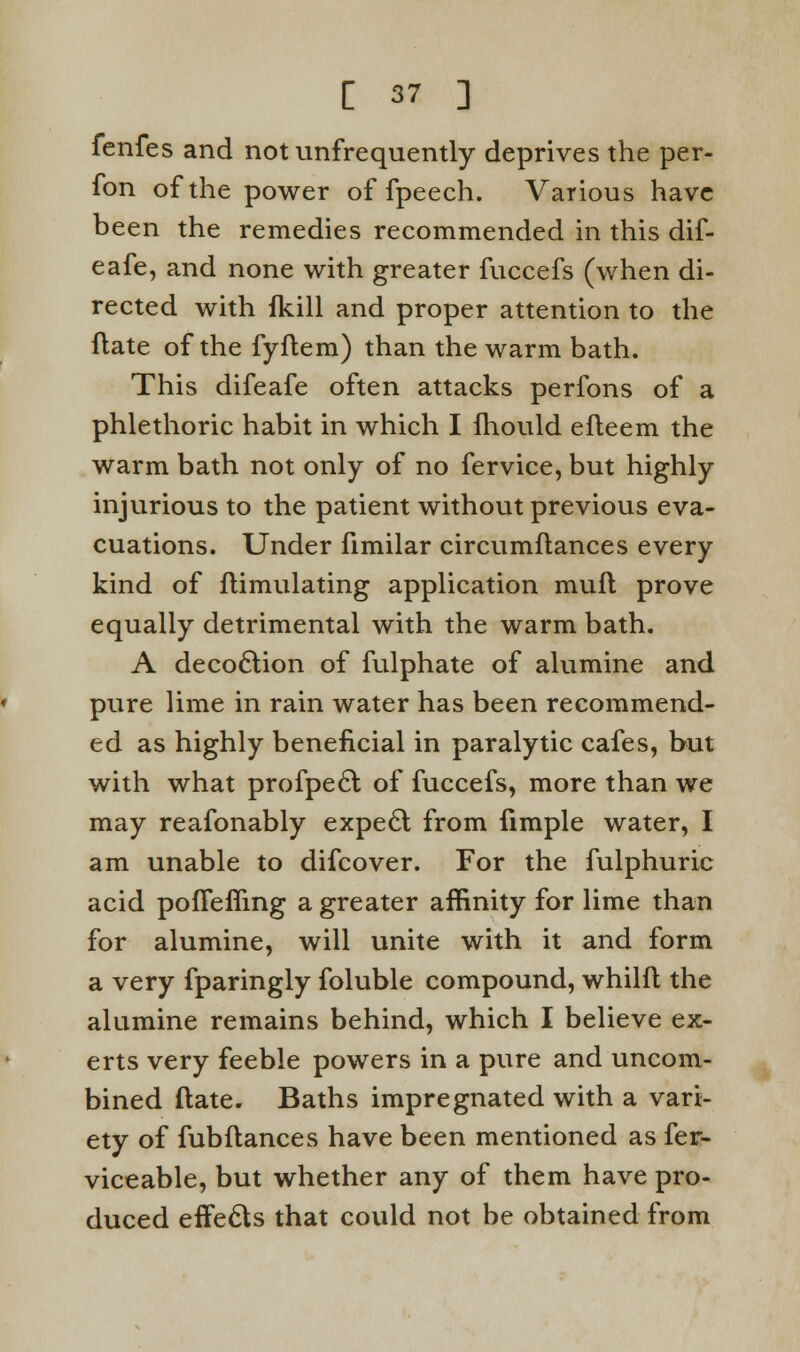 fenfes and not ^infrequently deprives the per- fon of the power of fpeech. Various have been the remedies recommended in this dif- eafe, and none with greater fuccefs (when di- rected with fkill and proper attention to the flate of the fyftem) than the warm bath. This difeafe often attacks perfons of a phlethoric habit in which I fhould efteem the warm bath not only of no fervice, but highly injurious to the patient without previous eva- cuations. Under fimilar circumftances every kind of flimulating application mufl prove equally detrimental with the warm bath. A decoction of fulphate of alumine and pure lime in rain water has been recommend- ed as highly beneficial in paralytic cafes, but with what profpecl of fuccefs, more than we may reafonably expecl; from fimple water, I am unable to difcover. For the fulphuric acid pofTefling a greater affinity for lime than for alumine, will unite with it and form a very fparingly foluble compound, whilft the alumine remains behind, which I believe ex- erts very feeble powers in a pure and uncom- bined flate. Baths impregnated with a vari- ety of fubftances have been mentioned as fer- viceable, but whether any of them have pro- duced effects that could not be obtained from