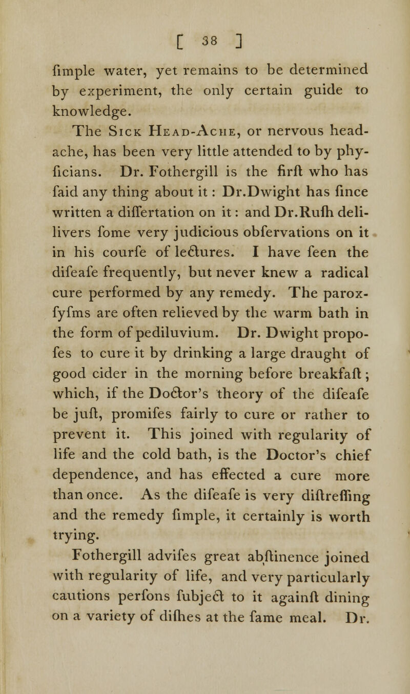 (imple water, yet remains to be determined by experiment, the only certain guide to knowledge. The Sick Head-Ache, or nervous head- ache, has been very little attended to by phy- ficians. Dr. Fothergill is the firfl who has faid any thing about it: Dr.Dwight has fince written a differtation on it: and Dr.Rufh deli- livers fome very judicious obfervations on it in his courfe of lectures. I have feen the difeafe frequently, but never knew a radical cure performed by any remedy. The parox- fyfms are often relieved by the warm bath in the form of pediluvium. Dr. Dwight propo- ses to cure it by drinking a large draught of good cider in the morning before breakfafl; which, if the Doctor's theory of the difeafe be juft, promifes fairly to cure or rather to prevent it. This joined with regularity of life and the cold bath, is the Doctor's chief dependence, and has effected a cure more than once. As the difeafe is very diflrefling and the remedy fimple, it certainly is worth trying. Fothergill advifes great abftinence joined with regularity of life, and very particularly cautions perfons fubjecl to it againfl dining on a variety of difhes at the fame meal. Dr.