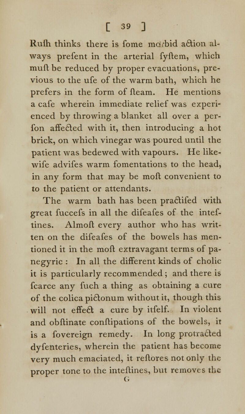 Rufh thinks there is fome morbid action al- ways prefent in the arterial fyflem, which muft be reduced by proper evacuations, pre- vious to the ufe of the warm bath, which he prefers in the form of fleam. He mentions a cafe wherein immediate relief was experi- enced by throwing a blanket all over a per- fon affected with it, then introducing a hot brick, on which vinegar was poured until the patient was bedewed with vapours. He like- wife advifes warm fomentations to the head) in any form that may be moll convenient to to the patient or attendants. The warm bath has been praclifed with great fuccefs in all the difeafes of the intef- tines. Almofl every author who has writ- ten on the difeafes of the bowels has men- tioned it in the moil extravagant terms of pa- negyric : In all the different kinds of cholic it is particularly recommended ; and there is fcarce any fuch a thing as obtaining a cure of the colica piclonum without it, though this will not effecl; a cure by itfelf. In violent and obflinate conflipations of the bowels, it is a fovereign remedy. In long protracted dyfenteries, wherein the patient has become very much emaciated, it reflores not only the proper tone to the inteflines, but removes the G