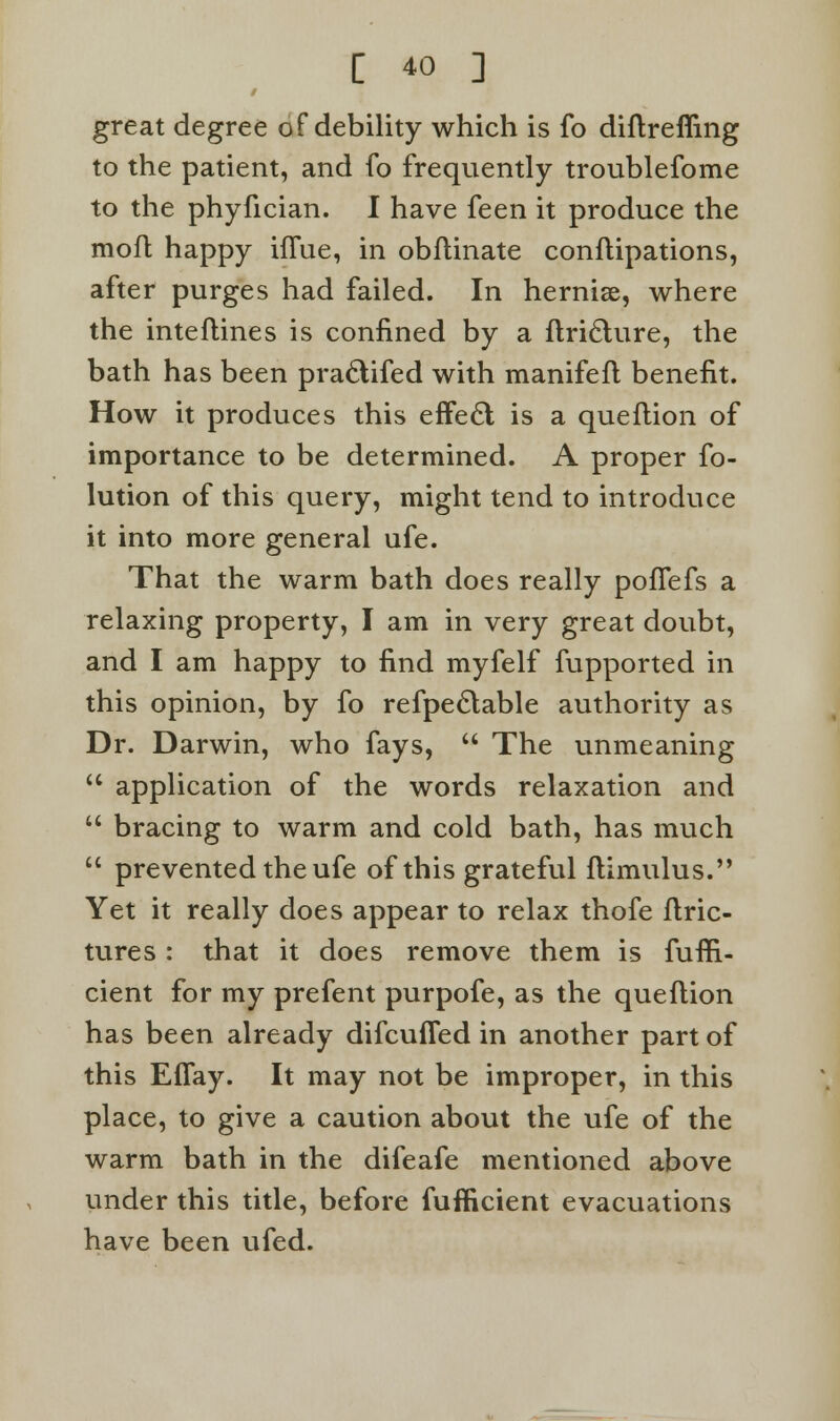 great degree of debility which is fo diflrefling to the patient, and fo frequently troublefome to the phyfician. I have feen it produce the mofl happy iffue, in obftinate conftipations, after purges had failed. In hernise, where the inteflines is confined by a ftriclure, the bath has been praclifed with manifefl benefit. How it produces this effecl is a queflion of importance to be determined. A proper fo- lution of this query, might tend to introduce it into more general ufe. That the warm bath does really poffefs a relaxing property, I am in very great doubt, and I am happy to find myfelf fupported in this opinion, by fo refpeclable authority as Dr. Darwin, who fays,  The unmeaning  application of the words relaxation and  bracing to warm and cold bath, has much  prevented the ufe of this grateful flimulus. Yet it really does appear to relax thofe ftric- tures : that it does remove them is fuffi- cient for my prefent purpofe, as the queflion has been already difcuffed in another part of this Eflay. It may not be improper, in this place, to give a caution about the ufe of the warm bath in the difeafe mentioned above under this title, before fufficient evacuations have been ufed.