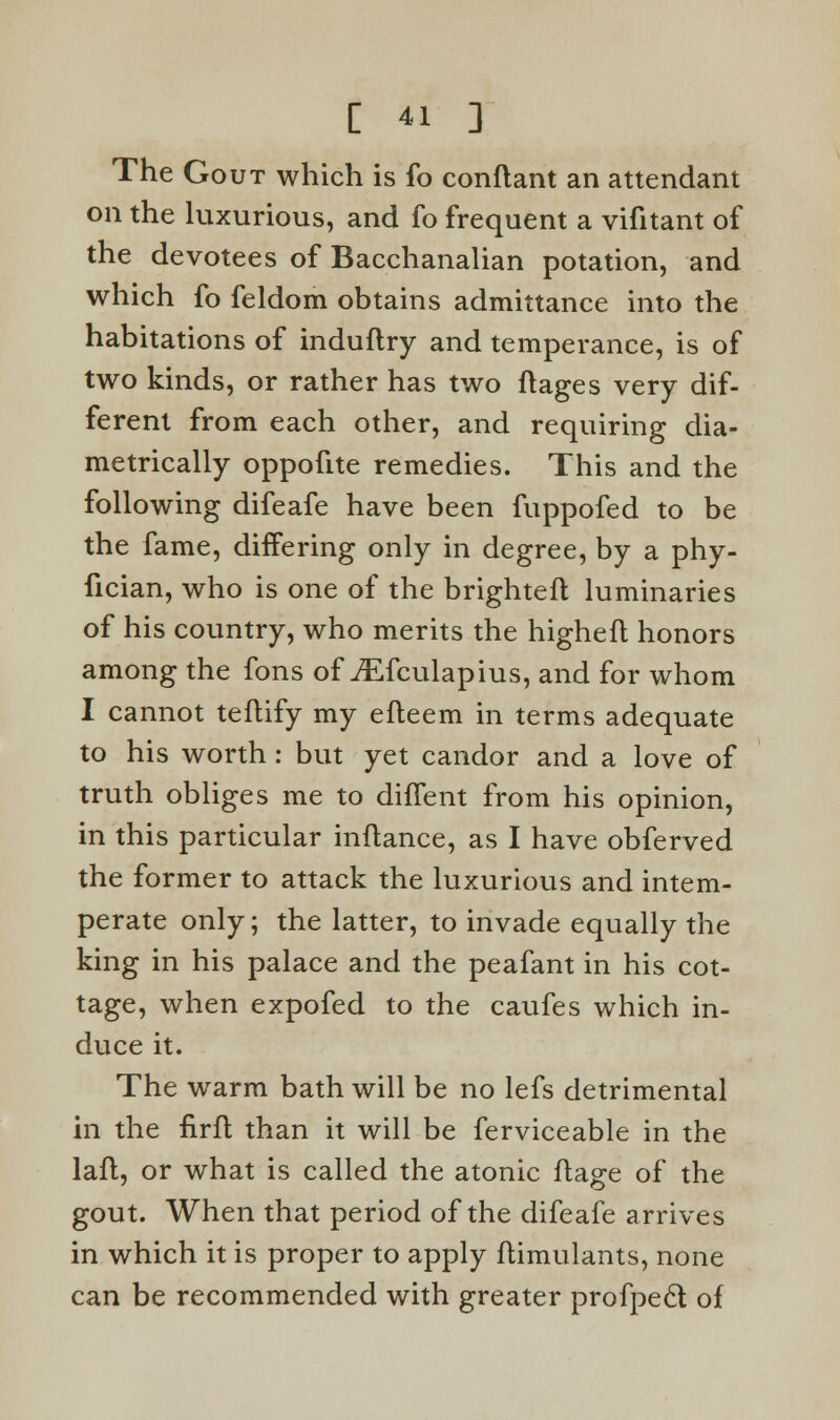 The Gout which is fo conflant an attendant on the luxurious, and fo frequent a vifitant of the devotees of Bacchanalian potation, and which fo feldom obtains admittance into the habitations of induftry and temperance, is of two kinds, or rather has two ftages very dif- ferent from each other, and requiring dia- metrically oppofite remedies. This and the following difeafe have been fuppofed to be the fame, differing only in degree, by a phy- fician, who is one of the brighteft luminaries of his country, who merits the highefl honors among the fons of iEfculapius, and for whom I cannot teftify my efleem in terms adequate to his worth : but yet candor and a love of truth obliges me to diffent from his opinion, in this particular inftance, as I have obferved the former to attack the luxurious and intem- perate only; the latter, to invade equally the king in his palace and the peafant in his cot- tage, when expofed to the caufes which in- duce it. The warm bath will be no lefs detrimental in the firft than it will be ferviceable in the lafl, or what is called the atonic flage of the gout. When that period of the difeafe arrives in which it is proper to apply ftimulants, none can be recommended with greater profpecl of