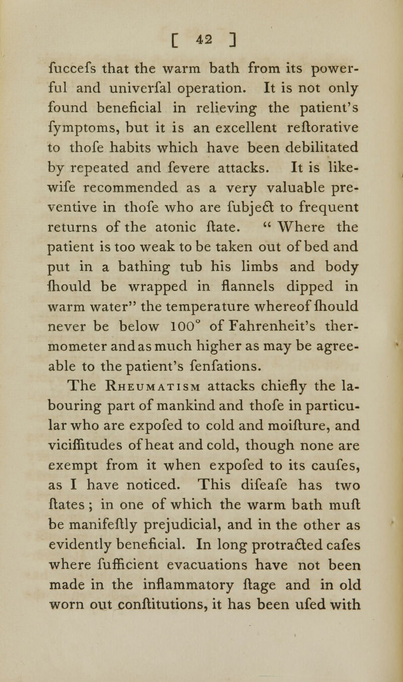 fuccefs that the warm bath from its power- ful and univerfal operation. It is not only- found beneficial in relieving the patient's fymptoms, but it is an excellent reflorative to thofe habits which have been debilitated by repeated and fevere attacks. It is like- wife recommended as a very valuable pre- ventive in thofe who are fubje6l to frequent returns of the atonic ftate.  Where the patient is too weak to be taken out of bed and put in a bathing tub his limbs and body fhould be wrapped in flannels dipped in warm water the temperature whereof fhould never be below 100° of Fahrenheit's ther- mometer and as much higher as may be agree- able to the patient's fenfations. The Rheumatism attacks chiefly the la- bouring part of mankind and thofe in particu- lar who are expofed to cold and moiflure, and viciflitudes of heat and cold, though none are exempt from it when expofed to its caufes, as I have noticed. This difeafe has two flates ; in one of which the warm bath muft be manifeftly prejudicial, and in the other as evidently beneficial. In long protracted cafes where fufficient evacuations have not been made in the inflammatory flage and in old worn out conflitutions, it has been ufed with