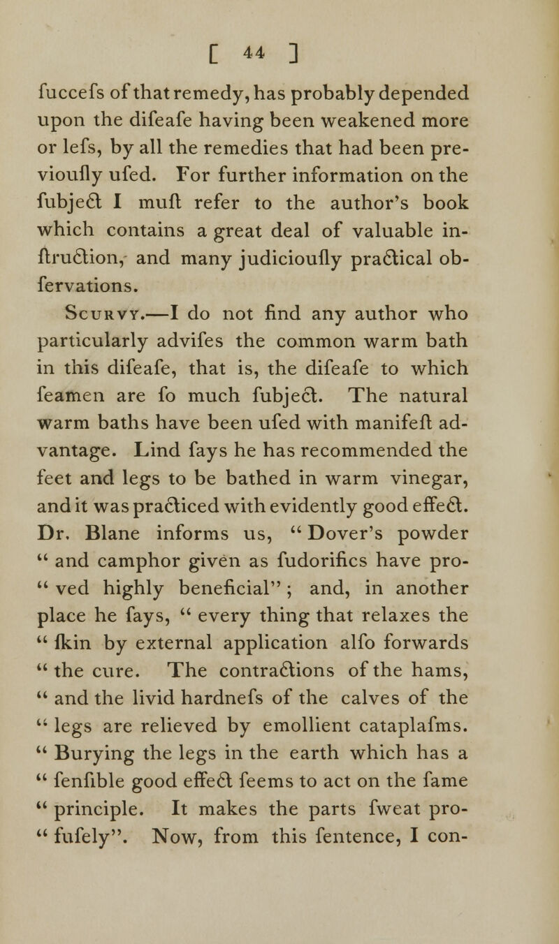 fuccefs of that remedy, has probably depended upon the difeafe having been weakened more or lefs, by all the remedies that had been pre- viouily ufed. For further information on the fubject I mult refer to the author's book which contains a great deal of valuable in- ftruclion, and many judicioufly practical ob- fervations. Scurvy.—I do not find any author who particularly advifes the common warm bath in this difeafe, that is, the difeafe to which leamen are fo much fubject. The natural warm baths have been ufed with manifefl ad- vantage. Lind fays he has recommended the feet and legs to be bathed in warm vinegar, and it was practiced with evidently good effe£t. Dr. Blane informs vis,  Dover's powder  and camphor given as fudorifics have pro-  ved highly beneficial; and, in another place he fays,  every thing that relaxes the  fkin by external application alfo forwards the cure. The contractions of the hams,  and the livid hardnefs of the calves of the  legs are relieved by emollient cataplafms.  Burying the legs in the earth which has a  fenfible good effect feems to act on the fame  principle. It makes the parts fweat pro-  fufely. Now, from this fentence, I con-