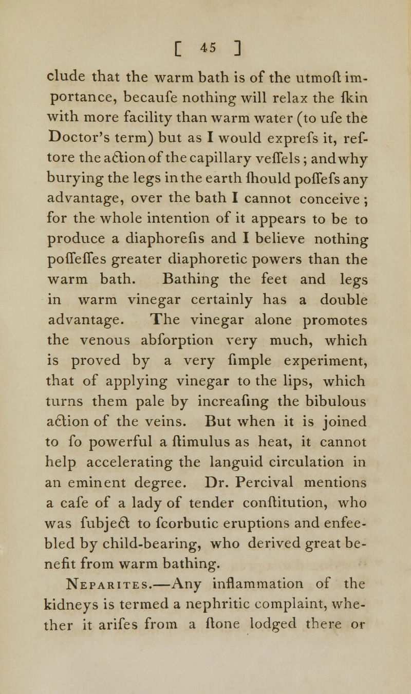 elude that the warm bath is of the utmoft im- portance, becaufe nothing will relax the fkin with more facility than warm water (to ufe the Doctor's term) but as I would exprefs it, ref- tore the a6lion of the capillary veffels; and why burying the legs in the earth fhould poflefs any advantage, over the bath I cannot conceive ; for the whole intention of it appears to be to produce a diaphorefis and I believe nothing poffeffes greater diaphoretic powers than the warm bath. Bathing the feet and legs in warm vinegar certainly has a double advantage. The vinegar alone promotes the venous abforption very much, which is proved by a very fimple experiment, that of applying vinegar to the lips, which turns them pale by increafing the bibulous aclion of the veins. But when it is joined to fo powerful a flimulus as heat, it cannot help accelerating the languid circulation in an eminent degree. Dr. Percival mentions a cafe of a lady of tender conftitution, who was fubjedl to fcorbutic eruptions and enfee- bled by child-bearing, who derived great be- nefit from warm bathing. Neparites.—Any inflammation of the kidneys is termed a nephritic complaint, whe- ther it arifes from a flone lodged there or