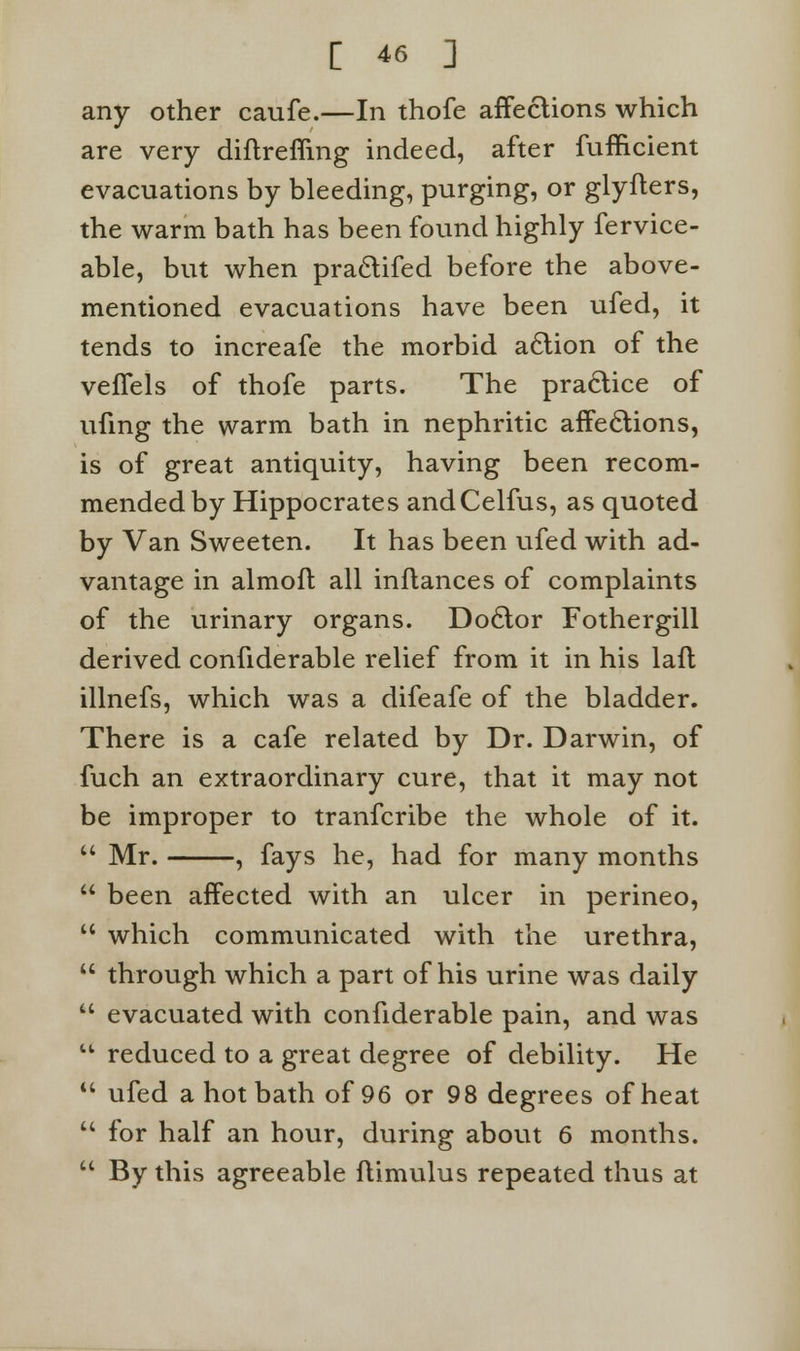 any other caufe.—In thofe affections which are very diftreffmg indeed, after fufficient evacuations by bleeding, purging, or glyfters, the warm bath has been found highly fervice- able, but when pra&ifed before the above- mentioned evacuations have been ufed, it tends to increafe the morbid action of the veffels of thofe parts. The practice of ufmg the warm bath in nephritic affections, is of great antiquity, having been recom- mended by Hippocrates andCelfus, as quoted by Van Sweeten. It has been ufed with ad- vantage in almoft all inflances of complaints of the urinary organs. Doctor Fothergill derived confiderable relief from it in his laft illnefs, which was a difeafe of the bladder. There is a cafe related by Dr. Darwin, of fuch an extraordinary cure, that it may not be improper to tranfcribe the whole of it.  Mr. , fays he, had for many months  been affected with an ulcer in perineo,  which communicated with the urethra,  through which a part of his urine was daily  evacuated with confiderable pain, and was  reduced to a great degree of debility. He  ufed a hot bath of 96 or 98 degrees of heat  for half an hour, during about 6 months.  By this agreeable ftimulus repeated thus at