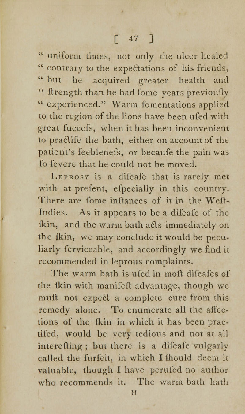  uniform times, not only the ulcer healed  contrary to the expectations of his friends,  but he acquired greater health and  ftrength than he had fome years previoufly  experienced. Warm fomentations applied to the region of the lions have been ufed with great fuccefs, when it has been inconvenient to practife the bath, either on account of the patient's feeblenefs, or becaufe the pain was fo fevere that he could not be moved. Leprosy is a difeafe that is rarely met with at prefent, efpecially in this country. There are fome inflances of it in the Weft- Indies. As it appears to be a difeafe of the fkin, and the warm bath acts immediately on the fkin, we may conclude it would be pecu- liarly ferviceable, and accordingly we find it recommended in leprous complaints. The warm bath is ufed in molt difeafes of the fkin with manifeft advantage, though we muft not expect a complete cure from this remedy alone. To enumerate all the affec- tions of the fkin in which it has been prac- tifed, would be very tedious and not at all interefling ; but there is a difeafe vulgarly called the furfeit, in which I fhould deem it valuable, though I have perufed no author who recommends it. The warm bath hath II