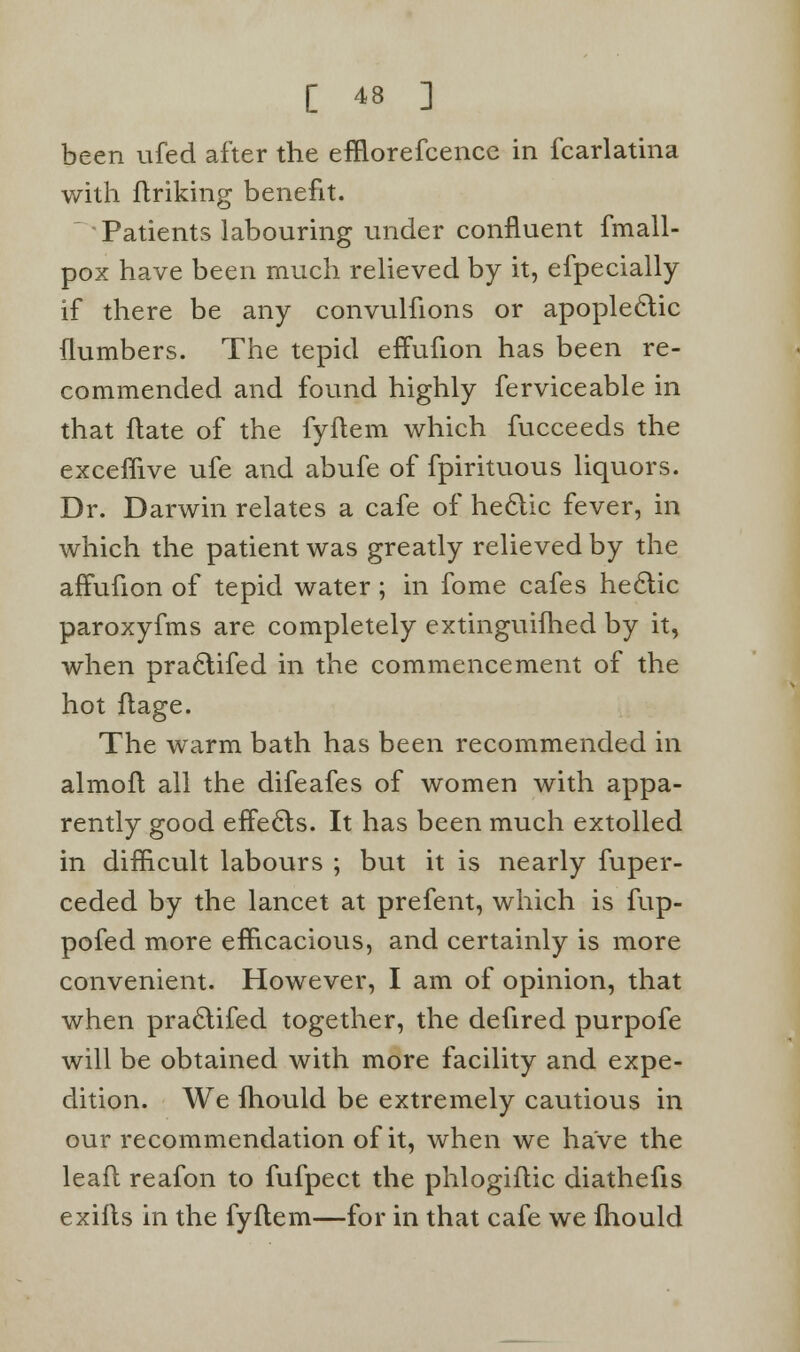 been ufed after the efflorefcence in fcarlatina with flriking benefit.  Patients labouring under confluent fmall- pox have been much relieved by it, efpecially if there be any convulfions or apoplectic {lumbers. The tepid effufion has been re- commended and found highly ferviceable in that ftate of the fyflem which fucceeds the exceflive ufe and abufe of fpirituous liquors. Dr. Darwin relates a cafe of hectic fever, in which the patient was greatly relieved by the affufion of tepid water; in fome cafes hectic paroxyfms are completely extinguifhed by it, when practifed in the commencement of the hot flage. The warm bath has been recommended in almoft all the difeafes of women with appa- rently good effects. It has been much extolled in difficult labours ; but it is nearly fuper- ceded by the lancet at prefent, which is fup- pofed more efficacious, and certainly is more convenient. However, I am of opinion, that when practifed together, the defired purpofe will be obtained with more facility and expe- dition. We fhould be extremely cautious in our recommendation of it, when we have the leaft reafon to fufpect the phlogiflic diathefis exifts in the fyflem—for in that cafe we Ihould
