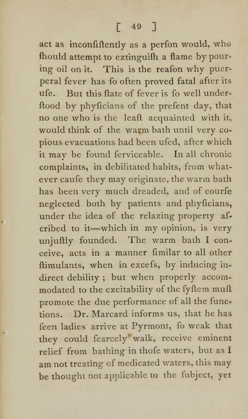 act as inconfiftently as a perfon would, who fhould attempt to extinguish a flame by pour- ing oil on it. This is the reafon why puer- peral fever has fo often proved fatal after its ufe. But this Hate of fever is fo well under- flood by phyficians of the prefent day, that no one who is the lead acquainted with it, would think of the warm bath until very co- pious evacuations had been ufed, after which it may be found ferviceable. In all chronic complaints, in debilitated habits, from what- ever caufe they may originate, the warm bath has been very much dreaded, and of courfe neglected both by patients and phyficians, under the idea of the relaxing property af- cribed to it—which in my opinion, is very unjuflly founded. The warm bath I con- ceive, acts in a manner fimilar to all other ftimulants, when in excefs, by inducing in- direct debility ; but when properly accom- modated to the excitability of the fyflem muft promote the due performance of all the func- tions. Dr. Marcard informs us, that he has feen ladies arrive at Pyrmont, fo weak that they could fcarcely walk, receive eminent relief from bathing in thofe waters, but as I am not treating of medicated waters, this may- be thought not applicable to the fubject, yet