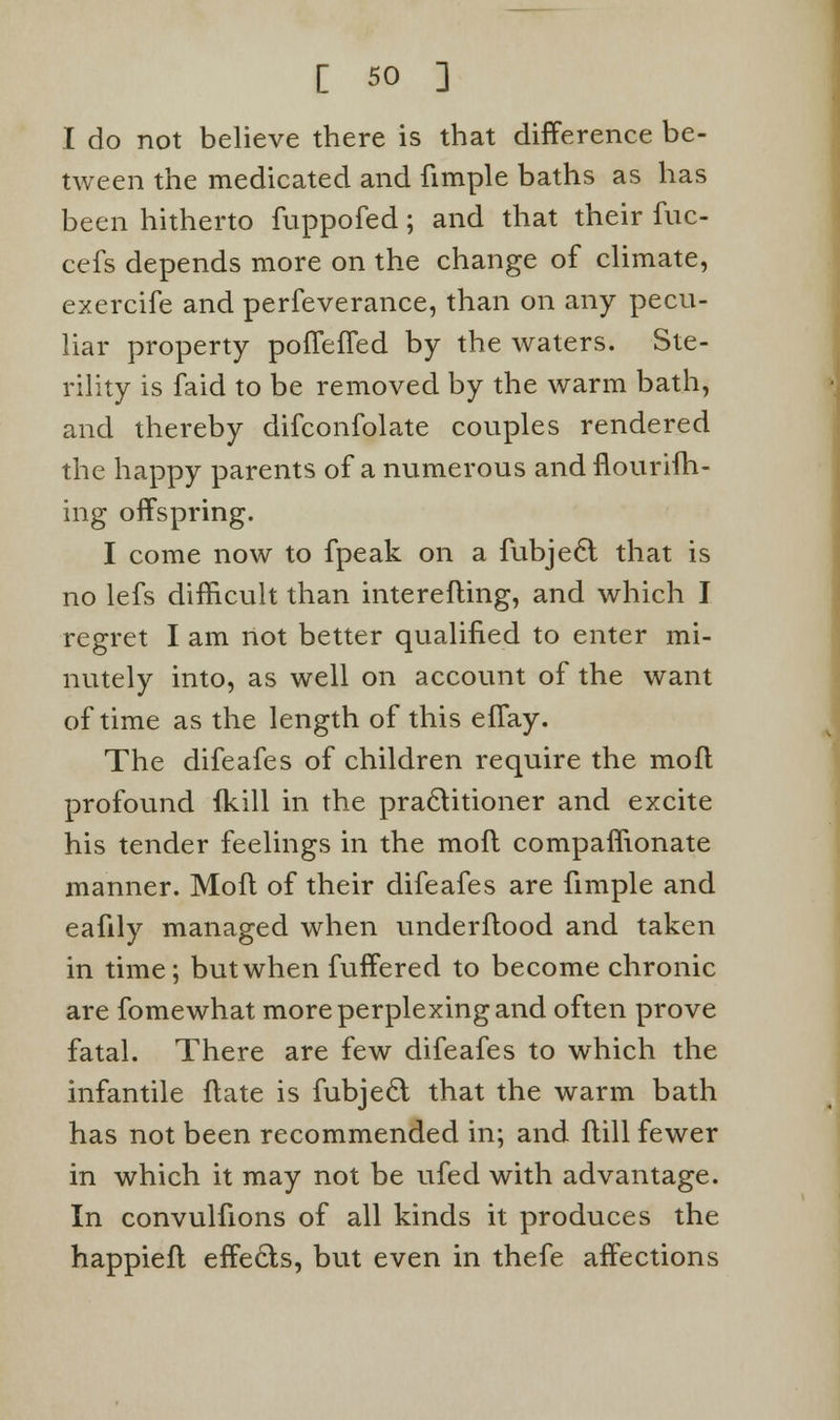 I do not believe there is that difference be- tween the medicated and fimple baths as has been hitherto fuppofed; and that their fuc- cefs depends more on the change of climate, exercife and perfeverance, than on any pecu- liar property pofTefTed by the waters. Ste- rility is faid to be removed by the warm bath, and thereby difconfolate couples rendered the happy parents of a numerous and fiourifh- ing offspring. I come now to fpeak on a fubje<5l that is no lefs difficult than interefling, and which I regret I am not better qualified to enter mi- nutely into, as well on account of the want of time as the length of this effay. The difeafes of children require the mofl profound fkill in the practitioner and excite his tender feelings in the mofl companionate manner. Mofl of their difeafes are fimple and eafily managed when underflood and taken in time; but when fuffered to become chronic are fomewhat more perplexing and often prove fatal. There are few difeafes to which the infantile flate is fubjeft that the warm bath has not been recommended in; and flill fewer in which it may not be ufed with advantage. In convulfions of all kinds it produces the happiefl effects, but even in thefe affections