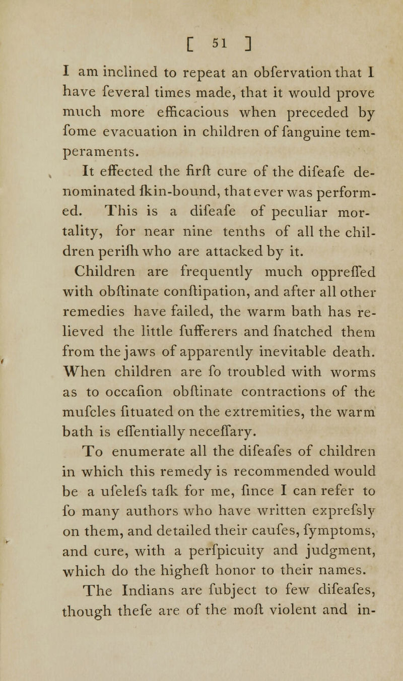 [ 5! ] I am inclined to repeat an obfervation that I have feveral times made, that it would prove much more efficacious when preceded by fome evacuation in children of fanguine tem- peraments. It effected the firft cure of the difeafe de- nominated fkin-bound, that ever was perform- ed. This is a difeafe of peculiar mor- tality, for near nine tenths of all the chil- dren perifh who are attacked by it. Children are frequently much oppreffed with obflinate conflipation, and after all other remedies have failed, the warm bath has re- lieved the little fufferers and fnatched them from the jaws of apparently inevitable death. When children are fo troubled with worms as to occafion obflinate contractions of the mufcles fituated on the extremities, the warm bath is effentially neceffary. To enumerate all the difeafes of children in which this remedy is recommended would be a ufelefs tafk for me, fince I can refer to fo many authors who have written exprefsly on them, and detailed their caufes, fymptoms, and cure, with a perfpicuity and judgment, which do the highefl honor to their names. The Indians are fubject to few difeafes, though thefe are of the moil violent and in-