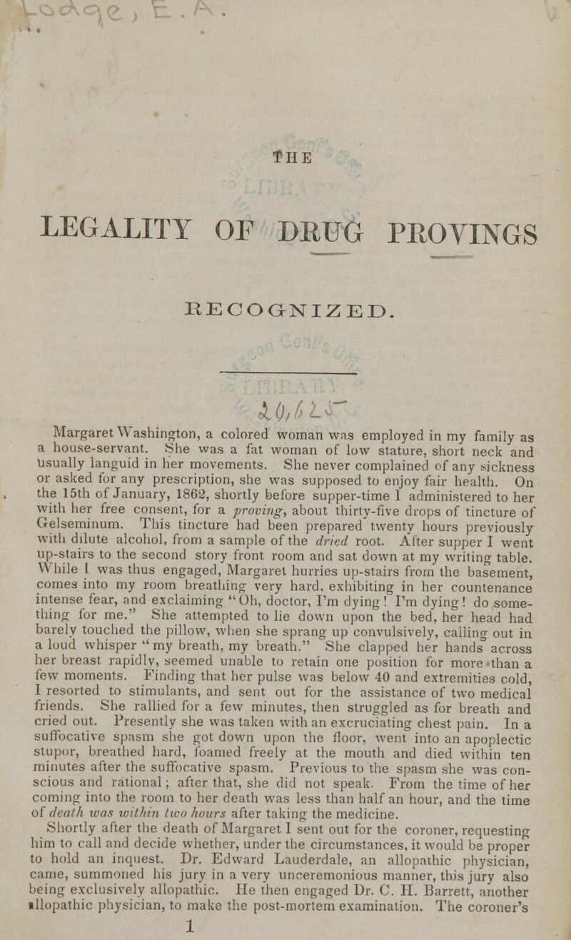 . /^ the LEGALITY OF DRUG PROVINGS RECOGNIZED. W,6L Margaret Washington, a colored woman was employed in my family as a house-servant. She was a fat woman of low stature, short neck and Usually languid in her movements. She never complained of any sickness or asked for any prescription, she was supposed to enjoy fair health. On the 15th of January, 1862, shortly before supper-time 1 administered to her with her free consent, for a proving, about thirty-five drops of tincture of Gelseminum. This tincture had been prepared'twenty hours previously with dilute alcohol, from a sample of the dried root. After supper I went up-stairs to the second story front room and sat down at my writing table. While I was thus engaged, Margaret hurries up-stairs from the basement, comes into my room breathing very hard, exhibiting in her countenance intense fear, and exclaiming Oh, doctor, I'm dying! I'm dying! do some- thing for me. She attempted to lie down upon the bed, her head had barely touched the pillow, when she sprang up convulsively, calling out in a loud whisper  my breath, my breath. She clapped her hands° across her breast rapidly, seemed unable to retain one position for more-than a few moments. Finding that her pulse was below 40 and extremities cold, I resorted to stimulants, and sent out for the assistance of two medical friends. She rallied for a few minutes, then struggled as for breath and cried out. Presently she was taken with an excruciating chest pain. In a suffocative spasm she got down upon the floor, went into an apoplectic stupor, breathed hard, foamed freely at the mouth and died within ten minutes after the suffocative spasm. Previous to the spasm she was con- scious and rational; after that, she did not speak. From the time of her coming into the room to her death was less than half an hour, and the time of death was within two hours after taking the medicine. Shortly after the death of Margaret I sent out for the coroner, requesting him to call and decide whether, under the circumstances, it would be proper to hold an inquest. Dr. Edward Lauderdale, an allopathic physician, came, summoned his jury in a very unceremonious manner, this jury also being exclusively allopathic. He then engaged Dr. C. H. Barrett, another illopathic physician, to make the post-mortem examination. The coroner's