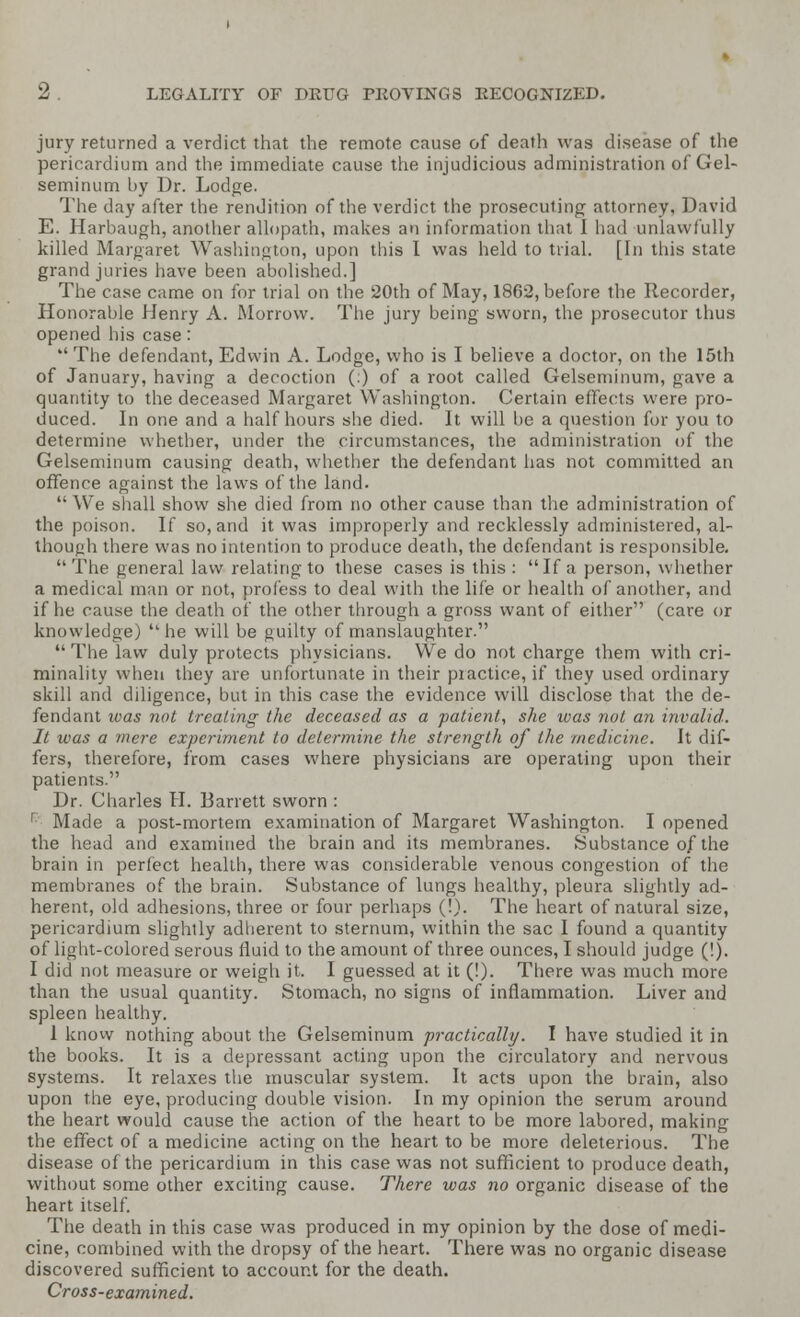 jury returned a verdict that the remote cause of death was disease of the pericardium and the immediate cause the injudicious administration of Gel- seminum by Dr. Lodge. The day after the rendition of the verdict the prosecuting attorney, David E. Harbaugh, another allopath, makes an information that I had unlawfully killed Margaret Washington, upon this I was held to trial. [In this state grand juries have been abolished.] The case came on for trial on the 20th of May, 1862, before the Recorder, Honorable Henry A. Morrow. The jury being sworn, the prosecutor thus opened his case:  The defendant, Edwin A. Lodge, who is I believe a doctor, on the 15th of January, having a decoction (:) of a root called Gelseminum, gave a quantity to the deceased Margaret Washington. Certain effects were pro- duced. In one and a half hours she died. It will be a question for you to determine whether, under the circumstances, the administration of the Gelseminum causing death, whether the defendant has not committed an offence against the laws of the land.  We shall show she died from no other cause than the administration of the poison. If so, and it was improperly and recklessly administered, al- though there was no intention to produce death, the defendant is responsible.  The general law relating to these cases is this : If a person, whether a medical man or not, profess to deal with the life or health of another, and if he cause the death of the other through a gross want of either (care or knowledge) he will be guilty of manslaughter.  The law duly protects physicians. We do not charge them with cri- minality when they are unfortunate in their piactice, if they used ordinary skill and diligence, but in this case the evidence will disclose that the de- fendant was not treating the deceased as a patient, she was not an invalid. It was a mere experiment to determine the strength of the medicine. It dif- fers, therefore, from cases where physicians are operating upon their patients. Dr. Charles H. Barrett sworn : ' Made a post-mortem examination of Margaret Washington. I opened the head and examined the brain and its membranes. Substance of the brain in perfect health, there was considerable venous congestion of the membranes of the brain. Substance of lungs healthy, pleura slightly ad- herent, old adhesions, three or four perhaps (!). The heart of natural size, pericardium slightly adherent to sternum, within the sac I found a quantity of light-colored serous fluid to the amount of three ounces, I should judge (!). I did not measure or weigh it. I guessed at it (!). There was much more than the usual quantity. Stomach, no signs of inflammation. Liver and spleen healthy. 1 know nothing about the Gelseminum practically. I have studied it in the books. It is a depressant acting upon the circulatory and nervous systems. It relaxes the muscular system. It acts upon the brain, also upon the eye, producing double vision. In my opinion the serum around the heart would cause the action of the heart to be more labored, making the effect of a medicine acting on the heart to be more deleterious. The disease of the pericardium in this case was not sufficient to produce death, without some other exciting cause. There was no organic disease of the heart itself. The death in this case was produced in my opinion by the dose of medi- cine, combined with the dropsy of the heart. There was no organic disease discovered sufficient to account for the death. Cross-examined.