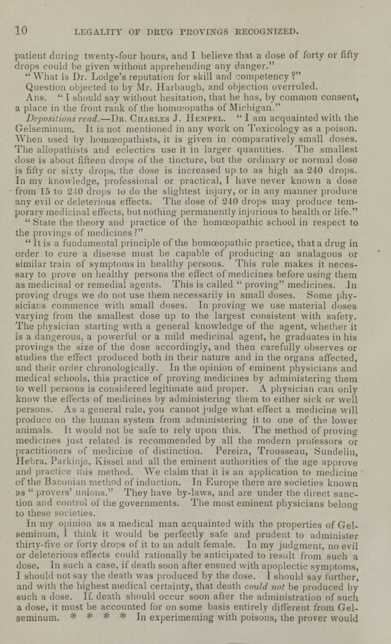 patient during twenty-four hours, and I believe that a dose of forty or fifty drops could be given without apprehending any danger.  What is Dr. Lodge's reputation for skill and competency? Question objected to by Mr. Harbaugh, and objection overruled. Ans.  1 should say without hesitation, that he has, by common consent, a place in the front rank of the homoeopaths of Michigan. Depositions rend.—I)n. Charles J. Rumpel.  I am acquainted with the Gelseminurn. It is not mentioned in any work on Toxicology as a poison. When used by lmmceopathists, it is given in comparatively small doses. The allopathists and eclectics use it in larger quantities. The smallest dose is about fifteen drops of the tincture, but the ordinary or normal dose is fifty or sixty drops, the dose is increased up to as high as 240 drops. In my knowledge, professional or practical, I have never known a dose from 15 to 210 drops to do the slightest injury, or in any manner produce any evil or deleterious effects. The dose of 240 drops may produce tem- porary medicinal effects, but nothing permanently injurious to health or life.  State the theory and practice of the homoeopathic school in respect to the provings of medicines?  it is a fundamental principle of the homoeopathic practice, that a drug in order to cure a disease must be capable of producing an analagous or similar train of symptoms in healthy persons. This rule makes it neces- sary to prove on healthy persons the effect of medicines before using them as medicinal or remedial agents. This is called  proving medicines. In proving drugs we do not use them necessarily in small doses. Some phy- sicians commence with small doses. In proving we use material doses varying from the smallest dose up to the largest consistent with safety. The physician starting with a general knowledge of the agent, whether it is a dangerous, a powerful or a mild medicinal agent, he graduates in his provings the size of the dose accordingly, and then carefully observes or studies the effect produced both in their nature and in the organs affected, and their order chronologically. In the opinion of eminent physicians and medical schools, this practice of proving medicines by administering them to well persons is considered legitimate and proper. A physician can only know the effects of medicines by administering them to either sick or well persons. As a general rule, you cannot judge what effect a medicine will produce on the human system from administering it to one of the lower animals. It would not be safe to rely upon this. The method of proving medicines just related is recommended by all the modern professors or practitioners of medicine of distinction. Pereira, Trousseau, Sundelin, Hebra, Parkinje, Kissel and all the eminent authorities of the age approve and practice this method. We claim that it is an application to medicine of the Baconian method of induction. In Europe there are societies known as  pi-overs' unions. They have by-laws, and are under the direct sanc- tion and control of the governments. The most eminent physicians belong to these societies. In my opinion as a medical man acquainted with the properties of Gel- seminurn, I think it would be perfectly safe and prudent to administer thirty-five or forty drops of it to an adult female. In my judgment, no evil or deleterious effects could rationally be anticipated to result from such a dose. In such a case, if death soon after ensued with apoplectic symptoms, I should not say the death was produced by the dose. I should say further, and with the highest medical certainty, that death could not be produced by such a dose. If. death should occur soon after the administration of such a dose, it must be accounted for on some basis entirely different from Gel- seminurn. # # ' # # In experimenting with poisons, the prover would