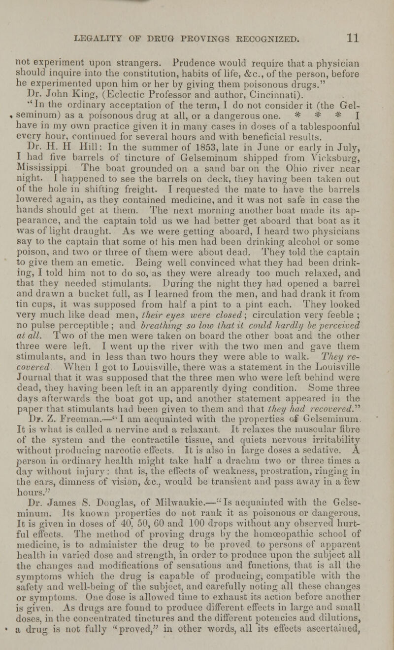 riot experiment upon strangers. Prudence would require that a physician should inquire into the constitution, habits of life, &c, of the person, before he experimented upon him or her by giving them poisonous drugs. Dr. John King, (Eclectic Professor and author, Cincinnati). •'In the ordinary acceptation of the term, I do not consider it (the Gel- seminum) as a poisonous drug at all, or a dangerous one. * * * I have in my own practice given it in many cases in doses of a tablespoonful every hour, continued for several hours and with beneficial results. Dr. H. H Hill: In the summer of 1853, late in June or early in July, I had five barrels of tincture of Gelseminum shipped from Vicksburg, Mississippi The boat grounded on a sand bar on the Ohio river near night. I happened to see the barrels on deck, they having been taken out of the hole in shifting freight. I requested the mate to have the barrels lowered again, as they contained medicine, and it was not safe in case the hands should get at them. The next morning another boat made its ap- pearance, and the captain told us we had better get aboard that boat as it was of light draught. As we were getting aboard, I heard two physicians say to the captain that some of his men had been drinking alcohol or some poison, and two or three of them were about dead. They told the captain to give them an emetic. Being well convinced what they had been drink- ing, I told him not to do so, as they were already too much relaxed, and that they needed stimulants. During the night they had opened a barrel and drawn a bucket full, as I learned from the men, and had drank it from tin cups, it was supposed from half a pint to a pint each. They looked very much like dead men, their eyes were closed; circulation very feeble ; no pulse perceptible; and breathing so low that it could hardly be perceived at all. Two of the men were taken on board the other boat and the other three were left. I went up the river with the two men and gave them stimulants, and in less than two hours they were able to walk. They re- covered. When I got to Louisville, there was a statement in the Louisville Journal that it was supposed that the three men who were left behind were dead, they having been left in an apparently dying condition. Some three days afterwards the boat got up, and another statement appeared in the paper that stimulants had been given to them and that they had recovered.'1'' Dr. Z. Freeman.—''I am acquainted with the properties of Gelseminum. It is what is called a nervine and a relaxant. It relaxes the muscular fibre of the system and the contractile tissue, and quiets nervous irritability without producing narcotic effects. It is also in large doses a sedative. A person in ordinary health might take half a drachm two or three times a day without injury: that is, the effects of weakness, prostration, ringing in the cars, dimness of vision, &c, would be transient and pass away in a few hours. Dr. James S. Douglas, of Milwaukie.—Is acquainted with the Gelse- minum. Its known properties do not rank it as poisonous or dangerous. It is given in doses of 40. 50, 60 and 100 drops without any observed hurt- ful effects. The method of proving drugs by the homoeopathic school of medicine, is to administer the drug to lie proved to persons of apparent health in varied dose and strength, in order to produce upon the subject all the changes and modifications of sensations and functions, that is all the symptoms which the drug is capable of producing, compatible with the safety and well-being of the subject, and carefully noting all these changes or symptoms. One dose is allowed time to exhaust its action before another is given. As drugs are found to produce different effects in large and small doses, in the concentrated tinctures and the different potencies and dilutions, a drug is not fully proved, in other words, all its effects ascertained,