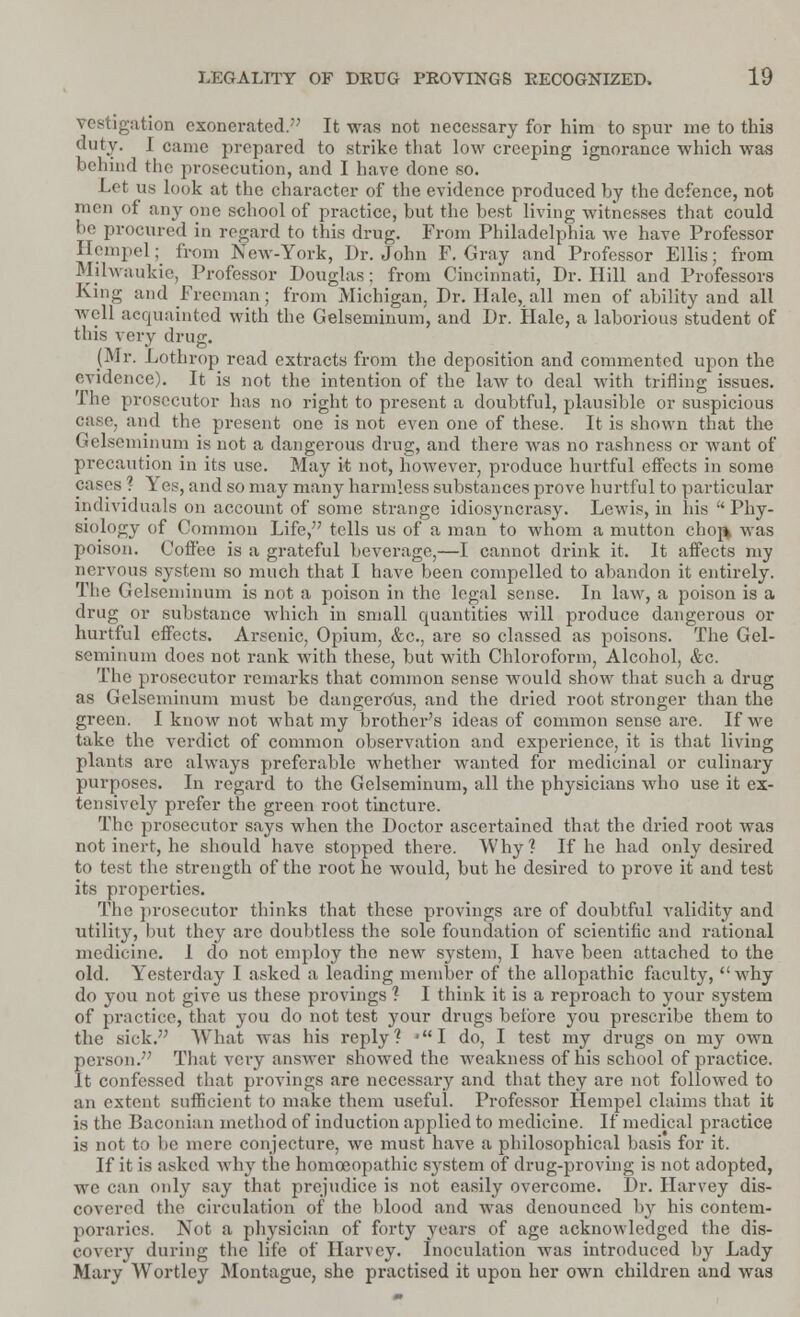 igation exonerated. It was not necessary for him to spur me to this duty. I came prepared to strike that low creeping ignorance which was behind the prosecution, and I have done so. Let lis look at the character of the evidence produced by the defence, not men of any one school of practice, but the best living witnesses that could 1' procured in regard to this drug. From Philadelphia we have Professor Hempel; from New-York, Dr. John F. Gray and Professor Ellis; from Mjlwaukie, Professor Douglas; from Cincinnati, Dr. Hill and Professors King and Freeman; from Michigan. Dr. Hale, all men of ability and all well acquainted with the Gelseminum, and Dr. Hale, a laborious student of this very drug. (Mr. Lothrop read extracts from the deposition and commented upon the evidence). It is not the intention of the law to deal with trifling issues. The prosecutor has no right to present a doubtful, plausible or suspicious case, and the present one is not even one of these. It is shown that the Gelseminum is not a dangerous drug, and there was no rashness or want of precaution in its use. May it not, however, produce hurtful effects in some cases ? Yes, and so may many harmless substances prove hurtful to particular individuals on account of some strange idiosyncrasy. Lewis, in his  Phy- siology of Common Life, tells us of a man to whom a mutton cho^ was poison. Coffee is a grateful beverage,—I cannot drink it. It affects my nervous system so much that I have been compelled to abandon it entirely. The Gelseminum is not a poison in the legal sense. In law, a poison is a drug or substance which in small quantities will produce dangerous or hurtful effects. Arsenic, Opium, &c, are so classed as poisons. The Gel- seminum does not rank with these, but with Chloroform, Alcohol, &c. The prosecutor remarks that common sense would show that such a drug as Gelseminum must be dangerous, and the dried root stronger than the green. I know not what my brother's ideas of common sense are. If we take the verdict of common observation and experience, it is that living plants are always preferable whether wanted for medicinal or culinary purposes. In regard to the Gelseminum, all the physicians who use it ex- tensively prefer the green root tincture. The prosecutor says when the Doctor ascertained that the dried root was not inert, he should have stopped there. Why? If he had only desired to test the strength of the root he would, but he desired to prove it and test its properties. The prosecutor thinks that these provings are of doubtful validity and utility, but they arc doubtless the sole foundation of scientific and rational medicine. I do not employ the new system, I have been attached to the old. Yesterday I asked a leading member of the allopathic faculty, why do you not give us these provings ? I think it is a reproach to your system of practice, that you do not test your drugs before you prescribe them to the sick. What was his reply? -I do, I test my drugs on my own person. That very answer showed the weakness of his school of practice. It confessed that provings are necessary and that they are not followed to an extent sufficient to make them useful. Professor Hempel claims that it is the Baconian method of induction applied to medicine. If medical practice is not to be mere conjecture, we must have a philosophical basis for it. If it is asked why the homoeopathic s}rstem of drug-proving is not adopted, we can only say that prejudice is not easily overcome. Dr. Harvey dis- covered the circulation of the blood and was denounced by his contem- poraries. Not a physician of forty years of age acknowledged the dis- covery during the life of Harvey. Inoculation was introduced by Lady Mary Wortley Montague, she practised it upon her own children and was