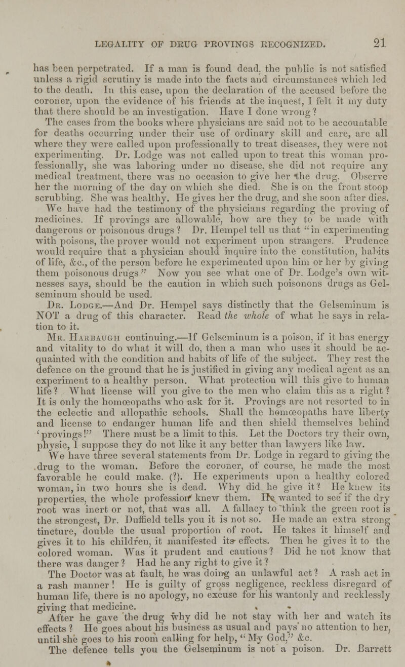has been perpetrated. If a man is found dead, the public is not satisfied unless a rigid scrutiny is made into the facts and circumstances which led to the death. In this case, upon the declaration of the accused before the coroner, upon the evidence of his friends at the inquest, I felt it my duty that there should lie an investigation. Have I done wrong? The cases from the books where physicians are said not to be accountable for deaths occurring under their use of ordinary skill and care, are all where they were called upon professionally to treat diseases, they were not experimenting. Dr. Lodge was not called upon to treat this woman pro- fessionally, she was laboring under no disease, she did not require any medical treatment, there was no occasion to give her *the drug. Observe her the morning of the day on which she died. She is on the front stoop scrubbing. She was healthy. He gives her the drug, and she soon after dies. We have had the testimony of the physicians regarding the proving of medicines. If provings arc allowable, how are they to be made with dangerous or poisonous drugs ? Dr. Heinpel tell us that in experimenting with poisons, the prover would not experiment upon strangers. Prudence would require that a physician should inquire into the constitution, habits of life, &c, of the person before he experimented upon him or her by giving them poisonous drugs'' Now you see what one of Dr. Lodge's own wit- nesses says, should be the caution in which such poisonons drugs as Gel- seminum should be used. Dr. Lodge.—And Dr. Hempel says distinctly that the Gelseminum is NOT a drug of this character. Read the whole of what he says in rela- tion to it. Mr. Harbaugii continuing.—If Gelseminum is a poison, if it has energy and vitality to do what it will do, then a man who uses it should be ac- quainted with the condition and habits of life of the subject. They rest the defence on the ground that he is justified in giving any medical agent as an experiment to a healthy person. What protection will this give to human life? What license will you give to the men wdio claim this as a right? It is only the homoeopaths who ask for it. Provings are not resorted to in the eclectic and allopathic schools. Shall the homoeopaths have liberty and license to endanger human life and then shield themselves behind 'provings! There must be a limit to this. Let the Doctors try their own, physic, I suppose they do not like it any better than lawyers like law. We have three several statements from Dr. Lodge in regard to giving the .drug to the woman. Before the coroner, of course, he made the most favorable he could make. (?). He experiments upon a healthy colored woman, in two hours she is dead. Why did he give it? He knew its properties, the whole profession* knew them. Its. wanted to see' if the dry root was inert or not, that was all. A fallacy to think the green root is the strongest, Dr. DufBold tells you it is not so. He made an extra strong tincture, double the usual proportion of root. He takes it himself and gives it to his children, it manifested its- effects. Then he gives it to the colored woman. Was it prudent and cautious? Did he not know that there was danger ? Had he any right to give it ? The Doctor was at fault, he was doing an unlawful act? A rash act in a rash manner ! He is guilty of gross negligence, reckless disregard of human life, there is no apology, no excuse for his wantonly and recklessly giving that medicine. > After he gave the drug why did he not stay with her and watch its effects ? He goes about his business as usual and pays' no attention to her, until she goes to his room calling for help, My God. &c. The defence tells you the Gelseminum is not a poison. Dr. Barrett