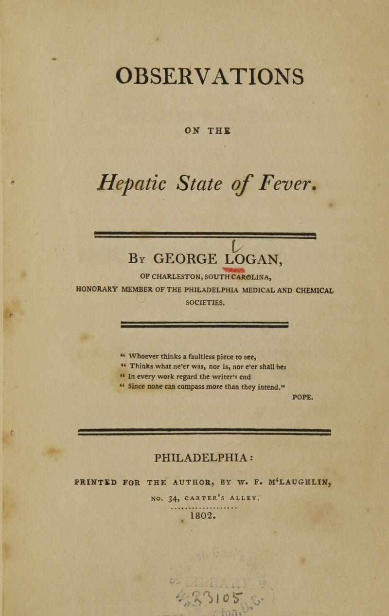 OBSERVATIONS ON THE Hepatic State of Fever. I By GEORGE LOGAN, OP CHARLESTON, SOUTH CAROLINA, HONORARY MEMBER OF THE PHILADELPHIA MEDICAL AND CHEMICAL SOCIETIES. •' Whoever thinks a faultless piece to see, •* Thinks what ne'er was, nor is, nor e'er shall bes In every work regard the writer's end Since none can compass more than they intend. POPE. PHILADELPHIA: PRIKTED FOR THE AUTHOR, BY W. F. M'LAUGHLIK, no. 34, carter's alley. 1802. vsiotr