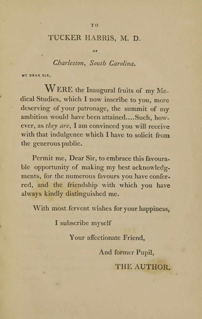 TUCKER HARRIS, M. D. OP < Charleston, South Carolina. MY DEAR SIR, W ERE the Inaugural fruits of my Me- dical Studies, which I now inscribe to you, more deserving of your patronage, the summit of my ambition would have been attained....Such, how- ever, as they are, I am convinced you will receive with that indulgence which I have to solicit from the generous public. Permit me, Dear Sir, to embrace this favoura- ble opportunity of making my best acknowledg- ments, for the numerous favours you have confer- red, and the friendship with which you have always kindly distinguished me. With most fervent wishes for your happiness, I subscribe myself Your affectionate Friend, And former Pupil,