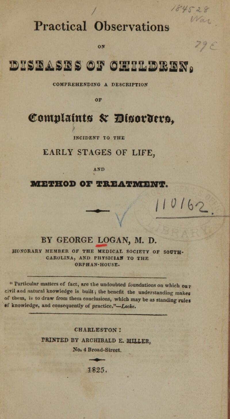/ Practical Observations ON Sf i mshasirs off onuubBBaHi COMPREHENDING A DESCRIPTION OP Complaints *r Dteorfcrra, INCIDENT TO THE EARLY STAGES OF LIFE, AND METHOD Or TREATMENT. BY GEORGE LOGAN, M. D. HONORARY MEMBER OF THE MEDICAL SOCIETY OF SOUTH- CAROLINA, AND PHYSICIAN TO THE ORPHAN-HOUSE. «' Particular matters of fact, are the undoubted foundations on which oar civil and natural knowledge is built; the benefit the understanding makes of them, is to draw from them conclusions, which may be as standing rulei •f knowledge, and consequently of practice.—Incite. CHARLESTON l miNTED BY ARCHIBALD E. MILLER, No. 4 Broad-Street. 1825.