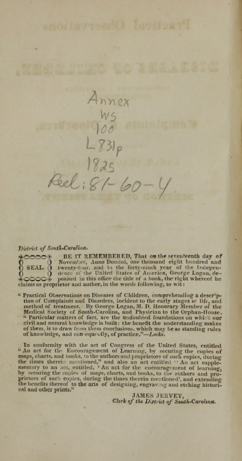 Ah, L?3)P ttistrict of South'CaroHaa. BE IT REMEMBERED, That oti the «rrrri>eenth day of Noveml.ee, Anno Domini, one thousand right hundred and twenty-four, and hi the forty-ninth year of the (ndepen* denci of the United Suites of America, George Logan, de- posited in tliis office' the title of a hook, (he rieht whereof he elaims as proprietor and author, in the words following, to wit:  Practical Observations on Diseases of Children, comprehending a descrp- tion of Complaints and Disorders, incident to the early stages ot lift, anil method of treatment. By George Logan, M. D. Honorary Slember of the Medical Society of South-Carolina, and Physician to the Orphan-House.  Particular matters of fact, are the Undoubted foundations on whi b our civil and natural knowledge is built: the benefit the understanding makes of them, is to draw from them conclusions, which may be as standing rules of knowledge, and con equettly, of practice.*'—Locke. Tn conformity with the act of Congress of the United States, entitled » An act for thf Encouragement of Learning, by securing the copies of maps, charts, and nooks, to the authors anil proprietors of such copies, during the times therei mentioned, and also an act entitled An act supple- mentary to an .;■ t. entitled, 'An act for the encouragement of learning, by securing the copies of maps, charts, and books, to the authors and pro- prietors of sue ; copies, during the times therein mentioned', and extending the benefits thereof to the arts of designing, engraving and etching histori- cal and other prints. JAMES JERVEY, Clerk of the District of South-Carohntt.
