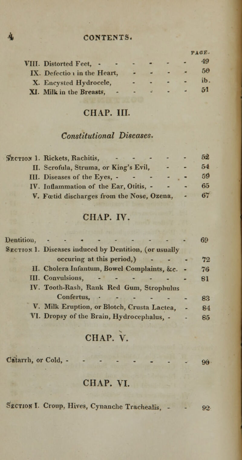 VIII. Distorted Feet, - IX. Defectio i in the Heart, X. Encysted Hydrocele, XI. Milk in the Breasts, CHAP. III. PAGE. 49 50 ib. 51 Constitutional Diseases. Section 1. Rickets, Rachitis, ----- 52 II. Scrofula, Struma, or King's Evil, 54 III. Diseases of the Eyes, - - - - 59 IV. Inflammation of the Ear, Otitis, 65 V. Foetid discharges from the Nose, Ozena, - 67 CHAP. IV. Dentition, --.----- Section 1. Diseases induced by Dentition, (or usually occuring at this period,) II. Cholera Infantum, Bowel Complaints, &.c. III. Convulsions, - IV. Tooth-Rash, Rank Red Gum, Strophulus Confertus, • - - - . V. Milk Eruption, or Blotch, Crusta Lactea, VI. Dropsy of the Brain, Hydrocephalus, - CHAP. V. Catarrh, or Cold, -----.. CHAP. VI. Section I. Croup, Hives, Cynanche Trachealis, - 69 72 76 81 83 84 85 96 92