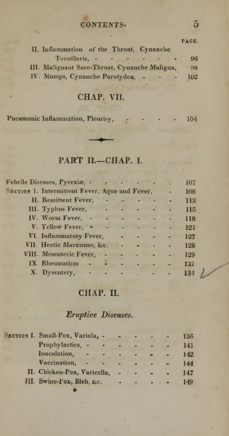 PAGE. IT. Inflammation of the Throat, Cynanche Tonsillaris, ------ 96 III. Malignant Sore-Throat, Cynanche Maligna, 98 IV. Mumps, Cynanche Parotydea, ... 102 CHAP. VII. Pneumonic Inflammation, Pleurisy, - 104 PART II.—CHAP. I. Febrile Diseases, Pyrexiae, -----. 107 Sectio* 1. Intermittent Fever, Ague and Fever, - 108 II. Remittent Fever, 113 III. Typhus Fever, 115 IV. Worm Fever, - - - - - - 118 V. Yellow Fever, 121 VI. Inflammatory Fever, .... 127 VII. Hectic Marasmus, &c. .... 128 VIII. Mesenteric Fever, 129 IX Rheumatism 131 X. Dysentery, 134 ^/ CHAP. II. Eruptive Diseases. Section I. Small-Pox, Variola, - 136 Prophylactics, ...... 141 Inoculation, ...... 142 Vaccination, ...... 144 II- Chicken-Pox, Varicella, 147 JIL Swine-Pox, Bleb, &c. .... 149 t