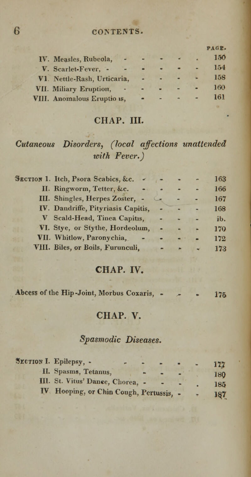 PAGE. IV. Measles, Rubeola, - - -  150 V. Scarlet-Fever, ------ 154 VI Nettie-Rash, Urticaria, .... 158 VII. Miliary Eruption, !<*> VIII. Anomalous Eruptio is, 161 CHAP. III. Cutaneous Disorders, (local affections unattended with Fever.) Section 1. Itch, Psora Scabies, &,c.  , - * - 163 II. Ringworm, Tetter, &.c. .... 166 III. Shingles, Herpes Zoster, .... 167 IV. Dandriffe, Pityriasis Capitis, - - - 168 V Scald-Head, Tinea Capitis, ... jb. VI. Stye, or Stythe, Hordeolum, ... ]7Q VII. Whitlow, Paronychia, - - - . 172 VIII. Biles, or Boils, Furunculi, - 173 CHAP. IV. Abcess of the Hip-Joint, Morbus Coxaris, >. 175 CHAP. V. Spasmodic Diseases. Section I. Epilepsy, - ■-•-177 II. Spasms, Tetanus, - »• j^q III. St. Vitus' Danee, Chorea, - 135 IV Hooping, or Chin Cough, Pertussis, - , }8J