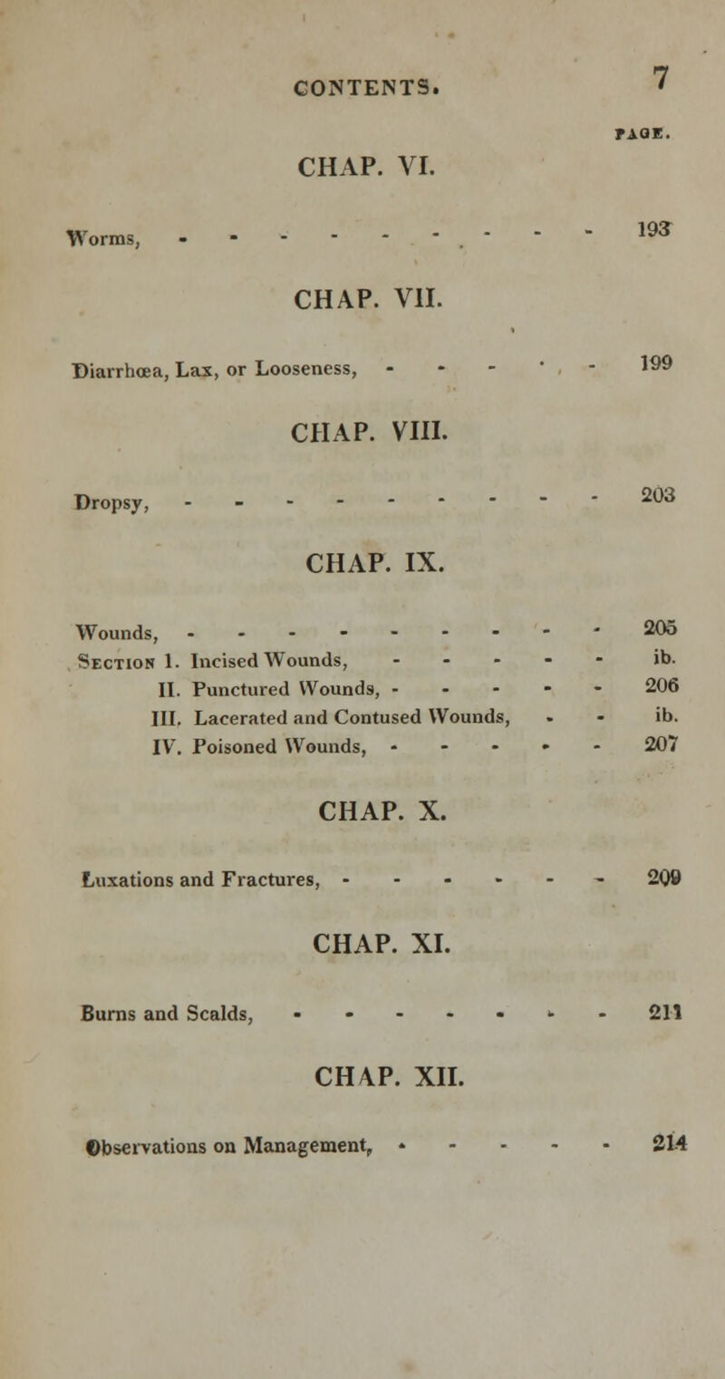 EAC CHAP. VI. CONTENTS. EAQE. Worms, - - - 193 CHAP. VII. Diarrhoea, Lax, or Looseness, - - *99 CHAP. VIII. Dropsy, 203 CHAP. IX. Wounds, 205 Section 1. Incised Wounds, .... - ib. II. Punctured Wounds, 206 III. Lacerated and Contused Wounds, . - ib. IV. Poisoned Wounds, 207 CHAP. X. Luxations and Fractures, ------ 209 CHAP. XI. Burns and Scalds, ........ 211 CHAP. XII. Observations on Management, 314