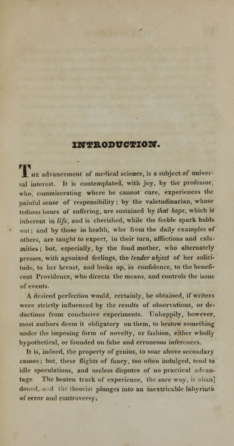 INTRODUCTION. A he advancement of medical science, is a subject of univer- sal interest. It is contemplated, with joy, by the professor, who, commiserating where he cannot cure, experiences the painful sense of responsibility; by the valetudinarian, whose tedious hours of suffering, are sustained by that hope, which is1 inherent in life, and is cherished, while the feeble spark holds out; and by those in health, who from the daily examples of others, are taught to expect, in their turn, afflictions and cala- mities ; but, especially, by the fond mother, who alternately presses, with agonized feelings, the lender object of her solici- tude, to her breast, and looks up, in confidence, to the benefi- cent Providence, who directs the means, and controls the issue of events. A desired perfection would, certainly, be obtained, if writers were strictly influenced by the results of observations, or de- ductions from conclusive experiments. Unhappily, however, most authors deem it obligatory on them, to bestow something under the imposing form of novelty, or fashion, either wholly hypothetical, or founded on false and erroneous inferences. It is, indeed, the property of genius, to soar above secondary causes; but, these flights of fancy, too often indulged, tend to idle speculations, and useless disputes of no practical advan- tage The beaten track of experience, the sure way, is oban] doned, ad the theorist plunges into an inextricable labyrinth of error and controversy,