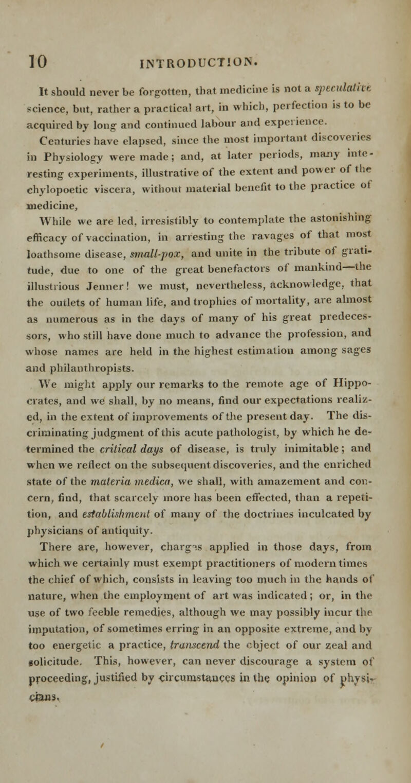It should never be forgotten, that medicine is not a sptndatk>. science, but, rather a practical art, in which, perfection is to be acquired by long and continued labour and experience. Centuries have elapsed, since the most important discoveries in Physiology were made; and, at later periods, many inte- resting experiments, illustrative of the extent and power of the chylopoetic viscera, without material benefit to the practice ot medicine, While we are led, irresistibly to contemplate the astonishing efficacy of vaccination, in arresting the ravages of that most loathsome disease, small-pox, and unite in the tribute of grati- tude, due to one of the great benefactors of mankind—the illustrious Jenner! we must, nevertheless, acknowledge, that the outlets of human life, and trophies of mortality, are almost as numerous as in the days of many of his great predeces- sors, who still have done much to advance the profession, and whose names are held in the highest estimation among sages and philanthropists. We might apply our remarks to the remote age of Hippo- crates, and we shall, by no means, find our expectations realiz- ed, in the extent of improvements of the present day. The dis- criminating judgment of this acute pathologist, by which he de- termined the critical days of disease, is truly inimitable; and when we reflect on the subsequent discoveries, and the enriched state of the materia tnedica, we shall, with amazement and con- cern, find, that scarcely more has been effected, than a repeti- tion, and establishment of many of the doctrines inculcated by physicians of antiquity. There are, however, charg?s applied in those days, from which we certainly must exempt practitioners of modern times the chief of which, consists in leaving too much in the hands of nature, when the employment of art was indicated; or, in the use of two feeble remedies, although we may possibly incur the imputation, of sometimes erring in an opposite extreme, and bj too energetic a practice, transcend the object of our zeal and solicitude. This, however, can never discourage a system of proceeding, justified by circumstances in the opinion of physic cans.
