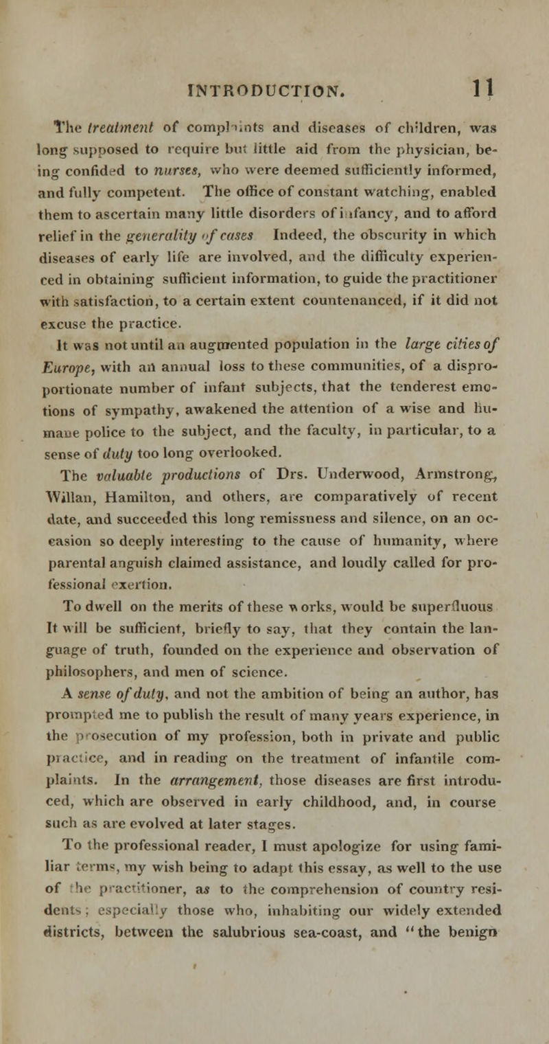 The treatment of complaints and diseases of children, was long supposed to require bu« little aid from the physician, be- ing confided to nurses, who were deemed sufficiently informed, and fully competent. The office of constant watching, enabled them to ascertain many little disorders of infancy, and to afford relief in the generality 'f cases Indeed, the obscurity in which diseases of early life are involved, and the difficulty experien- ced in obtaining sufficient information, to guide the practitioner with satisfaction, to a certain extent countenanced, if it did not excuse the practice. it was not until an augmented population in the large cities of Europe, with an annual loss to these communities, of a dispro- portionate number of infant subjects, that the tenderest emo- tions of sympathy, awakened the attention of a wise and hu- mane police to the subject, and the faculty, in particular, to a sense of duty too long overlooked. The valuable productions of Drs. Underwood, Armstrong, Willan, Hamilton, and others, are comparatively of recent date, and succeeded this long remissness and silence, on an oc- casion so deeply interesting to the cause of humanity, where parental anguish claimed assistance, and loudly called for pro- fessional exertion. To dwell on the merits of these works, would be superfluous It will be sufficient, briefly to say, that they contain the lan- guage of truth, founded on the experience and observation of philosophers, and men of science. A sense of duty, and not the ambition of being an author, has prompted me to publish the result of many years experience, in the prosecution of my profession, both in private and public practice, and in reading on the treatment of infantile com- plaints. In the arrangement, those diseases are first introdu- ced, which are observed in early childhood, and, in course such as are evolved at later stages. To the professional reader, 1 must apologize for using fami- liar terms, my wish being to adapt this essay, as well to the use of he practitioner, as to the comprehension of country resi- dents ; especially those who, inhabiting our widely extended districts, between the salubrious sea-coast, and the benign