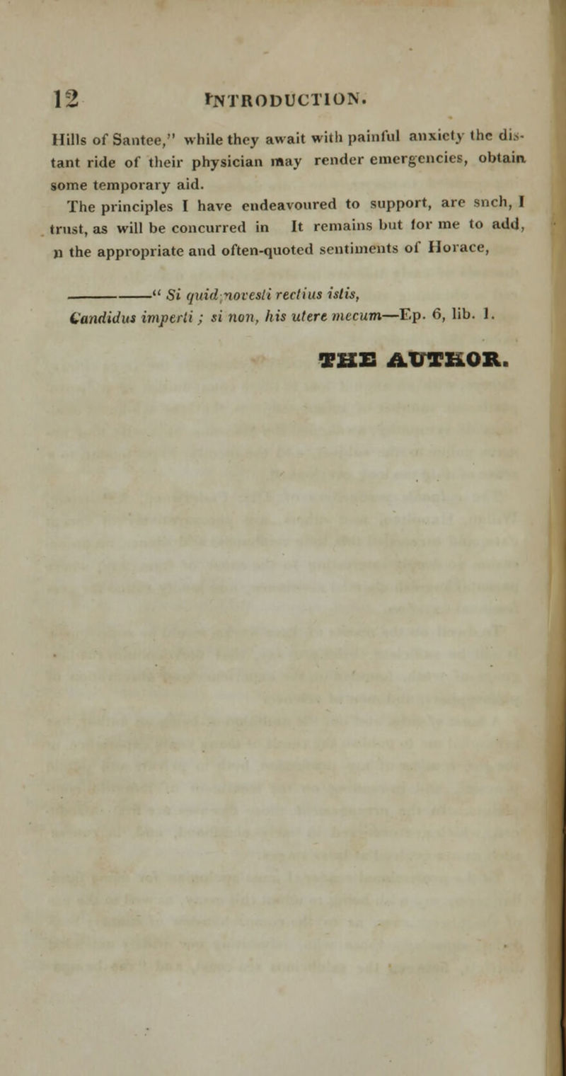 Hills of Santee, while they await with painful anxiety (he dis- tant ride of their physician may render emergencies, obtain some temporary aid. The principles I have endeavoured to support, are snch, I trust, as will be concurred in It remains but lor me to add, » the appropriate and often-quoted sentiments of Horace, - Si quid;noveaii reclius islis, Candidas imperii; si non, his uttrt mccum—Ep. 6, lib. 1. THE AUTHOR.