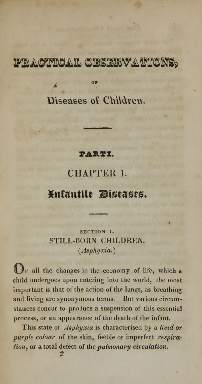 WMsmoAXi wsssmvlwssb» on Diseases of C\V\\dven. PART I. CHAPTER 1. infantile Diseases. SECTION I. STILL-BORN CHILDREN. (Asphyxia.) \$v all tne changes in the economy of life, which a child undergoes upon entering into the world, the most important is that of the action of the lungs, as breathing and living are synonymous terms. But various circum- stances concur to pro luce a suspension of this essential process, or an appearance of the death of the infant. This state of Asphyxia is characterised by a livid or purple colour of the skin, feeble or imperfect rtspira- tioii) or a total defect of the pulmonary circulation. H