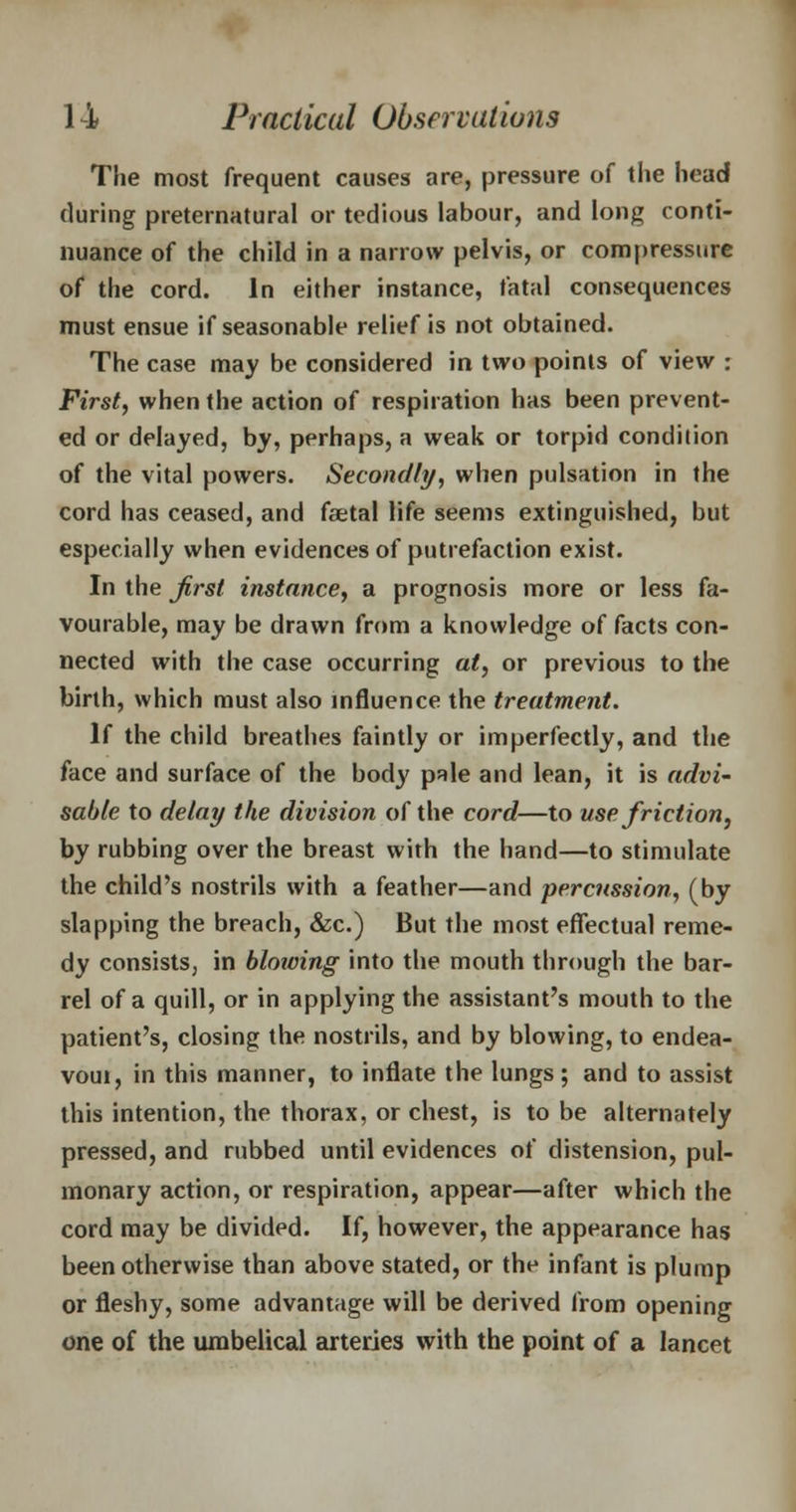 The most frequent causes are, pressure of the head during preternatural or tedious labour, and long conti- nuance of the child in a narrow pelvis, or compressive of the cord. In either instance, fatal consequences must ensue if seasonable relief is not obtained. The case may be considered in two points of view : First, when the action of respiration has been prevent- ed or delayed, by, perhaps, a weak or torpid condition of the vital powers. Secondly, when pulsation in the cord has ceased, and faetal life seems extinguished, but especially when evidences of putrefaction exist. In the first instance, a prognosis more or less fa- vourable, may be drawn from a knowledge of facts con- nected with the case occurring at, or previous to the birth, which must also influence the treatment. If the child breathes faintly or imperfectly, and the face and surface of the body pale and lean, it is advi- sable to delay the division of the cord—to use friction, by rubbing over the breast with the hand—to stimulate the child's nostrils with a feather—and percussion, (by slapping the breach, &c.) But the most effectual reme- dy consists, in bloioing into the mouth through the bar- rel of a quill, or in applying the assistant's mouth to the patient's, closing the nostrils, and by blowing, to endea- voui, in this manner, to inflate the lungs ; and to assist this intention, the thorax, or chest, is to be alternately pressed, and rubbed until evidences of distension, pul- monary action, or respiration, appear—after which the cord may be divided. If, however, the appearance has been otherwise than above stated, or the infant is plump or fleshy, some advantage will be derived from opening one of the umbelical arteries with the point of a lancet