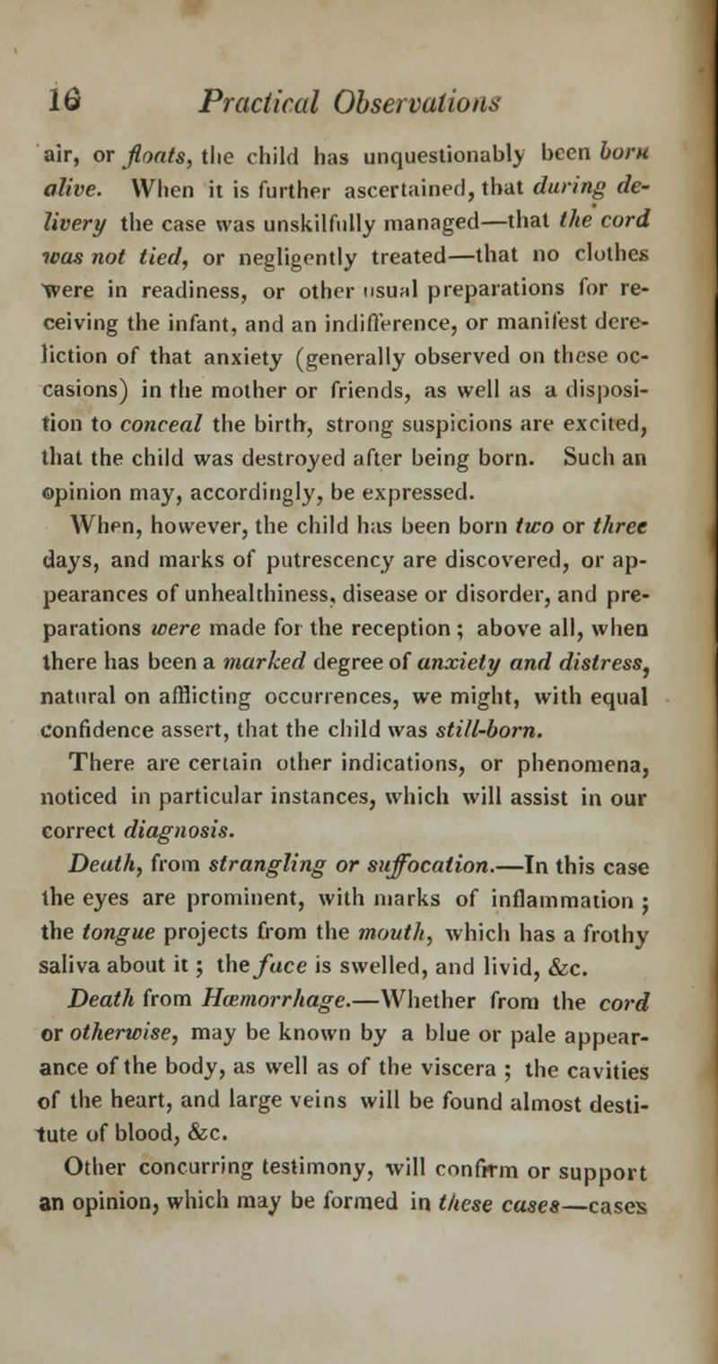 air, or floats, the child has unquestionably been born alive. When it is further ascertained, that during de- livery the case was unskilfully managed—that the cord was not tied, or negligently treated—that no clothes Were in readiness, or other usual preparations for re- ceiving the infant, and an indifference, or manifest dere- liction of that anxiety (generally observed on these oc- casions) in the mother or friends, as well as a disposi- tion to conceal the birth, strong suspicions are excited, that the child was destroyed after being born. Such an ©pinion may, accordingly, be expressed. When, however, the child has been born two or three days, and marks of putrescency are discovered, or ap- pearances of unhealthiness, disease or disorder, and pre- parations were made for the reception ; above all, when there has been a marked degree of anxiety and distress, natural on afflicting occurrences, we might, with equal confidence assert, that the child was still-born. There are certain other indications, or phenomena, noticed in particular instances, which will assist in our correct diagnosis. Death, from strangling or suffocation.—In this case the eyes are prominent, with marks of inflammation j the tongue projects from the mouth, which has a frothy saliva about it; the/ace is swelled, and livid, &c. Death from Haemorrhage.—Whether from the cord or otherwise, may be known by a blue or pale appear- ance of the body, as well as of the viscera ; the cavities of the heart, and large veins will be found almost desti- tute of blood, &c. Other concurring testimony, will confirm or support an opinion, which may be formed in these cases—cases