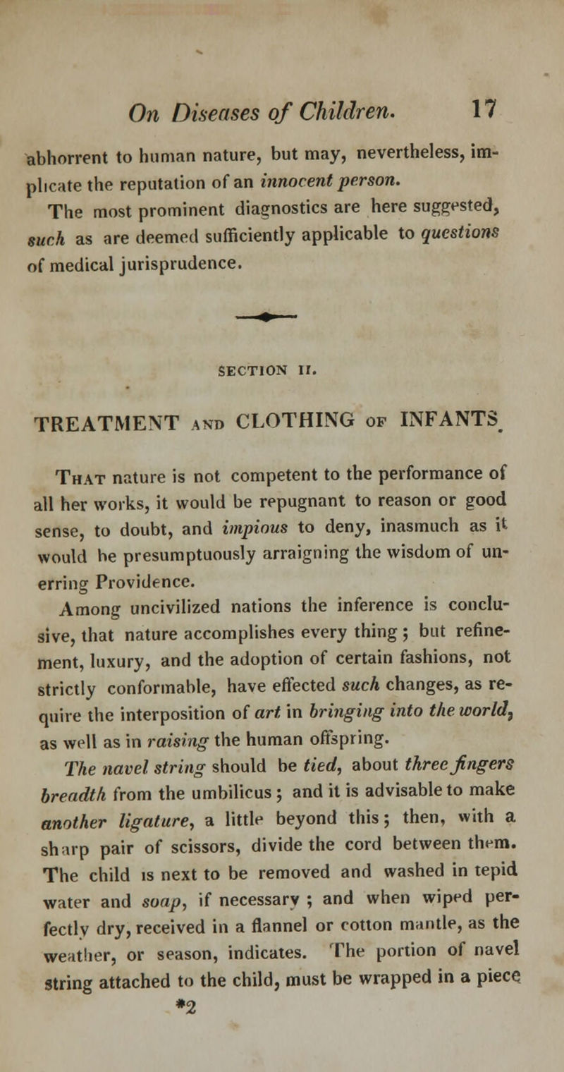 abhorrent to human nature, but may, nevertheless, im- plicate the reputation of an innocent person. The most prominent diagnostics are here suggested, such as are deemed sufficiently applicable to questions of medical jurisprudence. section n. TREATMENT and CLOTHING of INFANTS That nature is not competent to the performance of all her works, it would be repugnant to reason or good sense, to doubt, and impious to deny, inasmuch as it would he presumptuously arraigning the wisdom of un- erring Providence. Among uncivilized nations the inference is conclu- sive, that nature accomplishes every thing ; but refine- ment, luxury, and the adoption of certain fashions, not strictly conformable, have effected such changes, as re- quire the interposition of art in bringing into the. world, as well as in raising the human offspring. The navel string should be tied, about three fingers breadth from the umbilicus ; and it is advisable to make another ligature, a little beyond this; then, with a sharp pair of scissors, divide the cord between them. The child is next to be removed and washed in tepid water and soap, if necessary ; and when wiped per- fectly dry, received in a flannel or cotton mantle, as the weatlier, or season, indicates. The portion of navel string attached to the child, must be wrapped in a piece *2