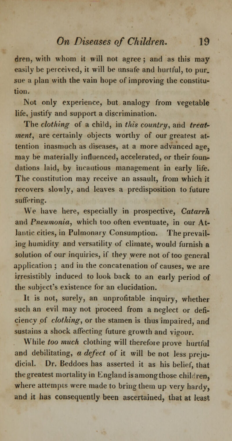 dim, with whom it will not agree; and as this may easily be perceived, it will be unsafe and hurtful, to pur. sue a plan with the vain hope of improving the constitu- tion. Not only experience, but analogy from vegetable life, justify and support a discrimination. The clothing of a child, in this country, and treat' ment, are certainly objects worthy of our greatest at- tention inasmuch as diseases, at a more advanced age, may be materially influenced, accelerated, or their foun- dations laid, by incautious management in early life. The constitution may receive an assault, from which it recovers slowly, and leaves a predisposition to future suffering. We have here, especially in prospective, Catarrh and Pneumonia, which too often eventuate, in our At- lantic cities, in Pulmonary Consumption. The prevail- ing humidity and versatility of climate, would furnish a solution of our inquiries, if they were not of too general application ; and in the concatenation of causes, we are irresistibly induced to look back to an early period of the subject's existence for an elucidation. It is not, surely, an unprofitable inquiry, whether such an evil may not proceed from a neglect or defi- ciency of clothing, or the stamen is thus impaired, and sustains a shock affecting future growth and vigour. While too much clothing will therefoie prove hurtful and debilitating, a defect of it will be not less preju- dicial. Dr. Beddoes has asserted it as his belief, that the greatest mortality in England is amongthose children, where attempts were made to bring them up very hardy, and it has consequently been ascertained, that at least