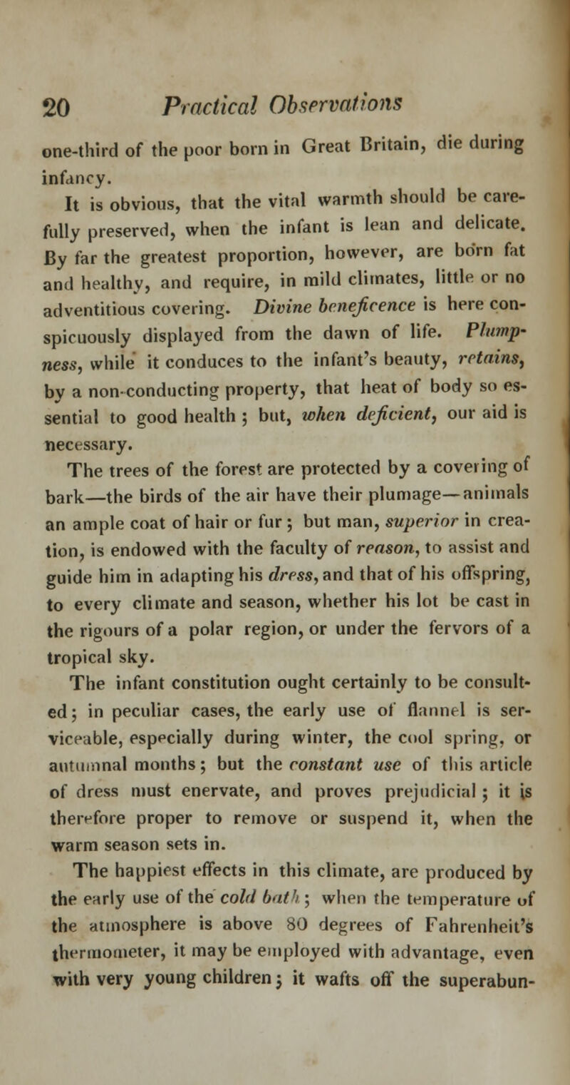 one-third of the poor born in Great Britain, die during infancy. It is obvious, that the vital warmth should be care- fully preserved, when the infant is lean and delicate. By far the greatest proportion, however, are born fat and healthy, and require, in mild climates, little or no adventitious covering. Divine beneficence is here con- spicuously displayed from the dawn of life. Plump- ness, while it conduces to the infant's beauty, retains, by a non-conducting property, that heat of body so es- sential to good health ; but, when deficient, our aid is necessary. The trees of the forest are protected by a covering of bark—the birds of the air have their plumage—animals an ample coat of hair or fur ; but man, superior in crea- tion, is endowed with the faculty of reason, to assist and guide him in adapting his dress, and that of his offspring, to every climate and season, whether his lot be cast in the rigours of a polar region, or under the fervors of a tropical sky. The infant constitution ought certainly to be consult- ed; in peculiar cases, the early use of flannel is ser- viceable, especially during winter, the cool spring, or autumnal months; but the constant use of this article of dress must enervate, and proves prejudicial; it is therefore proper to remove or suspend it, when the warm season sets in. The happiest effects in this climate, are produced by the early use of the cold bat1/; when the temperature of the atmosphere is above 80 degrees of Fahrenheit's thermometer, it may be employed with advantage, even with very young children j it wafts off the superabun-