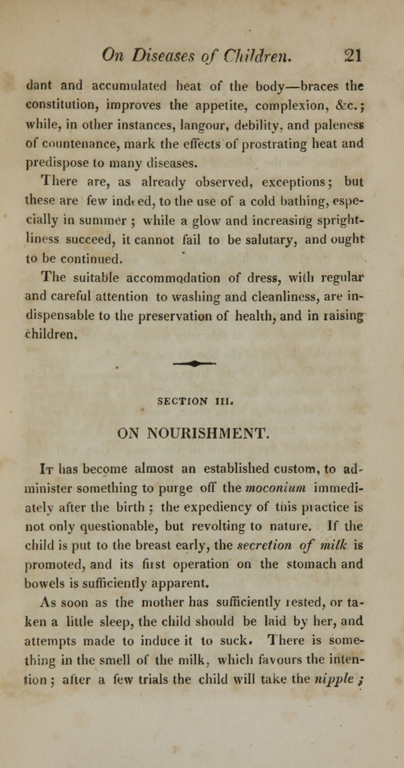 tlant and accumulated heat of the body—braces the constitution, improves the appetite, complexion, &c. j while, in other instances, langour, debility, and paleness of countenance, mark the effects of prostrating heat and predispose to many diseases. There are, as already observed, exceptions; but these are few indted, to the use of a cold bathing, espe- cially in summer ; while a glow and increasing spright- liness succeed, it cannot fail to be salutary, and ought to be continued. The suitable accommodation of dress, with regular and careful attention to washing and cleanliness, are in- dispensable to the preservation of health, and in raising children. SECTION III. ON NOURISHMENT. It has become almost an established custom, to ad- minister something to purge off the moconium immedi- ately after the birth ; the expediency of tnis piactice is not only questionable, but revolting to nature. If the child is put to the breast early, the secretion of milk is promoted, and its first operation on the stomach and bowels is sufficiently apparent. As soon as the mother has sufficiently lested, or ta- ken a little sleep, the child should be laid by her, and attempts made to induce it to suck. There is some- thing in the smell of the milk, which favours the inten- tion ; after a few trials the child will take the nipple ;
