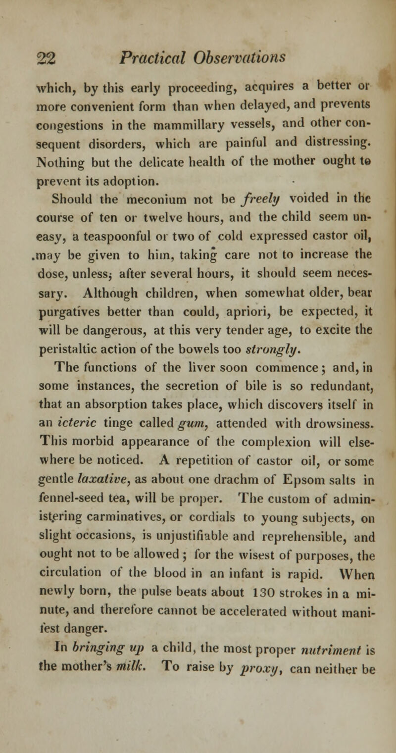 which, by this early proceeding, acquires a better or more convenient form than when delayed, and prevents congestions in the mammillary vessels, and other con- sequent disorders, which are painful and distressing. Nothing but the delicate health of the mother ought te prevent its adoption. Should the meconium not be freely voided in the course of ten or twelve hours, and the child seem un- easy, a teaspoonful or two of cold expressed castor oil, .may be given to him, taking care not to increase the dose, unless^ after several hours, it should seem neces- sary. Although children, when somewhat older, bear purgatives better than could, apriori, be expected, it will be dangerous, at this very tender age, to excite the peristaltic action of the bowels too strongly. The functions of the liver soon commence; and, in some instances, the secretion of bile is so redundant, that an absorption takes place, which discovers itself in an icteric tinge called gum, attended with drowsiness. This morbid appearance of the complexion will else- where be noticed. A repetition of castor oil, or some gentle laxative, as about one drachm of Epsom salts in fennel-seed tea, will be proper. The custom of admin- istering carminatives, or cordials to young subjects, on slight occasions, is unjustifiable and reprehensible, and ought not to be allowed ; for the wisest of purposes, the circulation of the blood in an infant is rapid. When newly born, the pulse beats about 130 strokes in a mi- nute, and therefore cannot be accelerated without mani- fest danger. In bringing up a child, the most proper nutriment is the mother's milk. To raise by proxy, can neither be