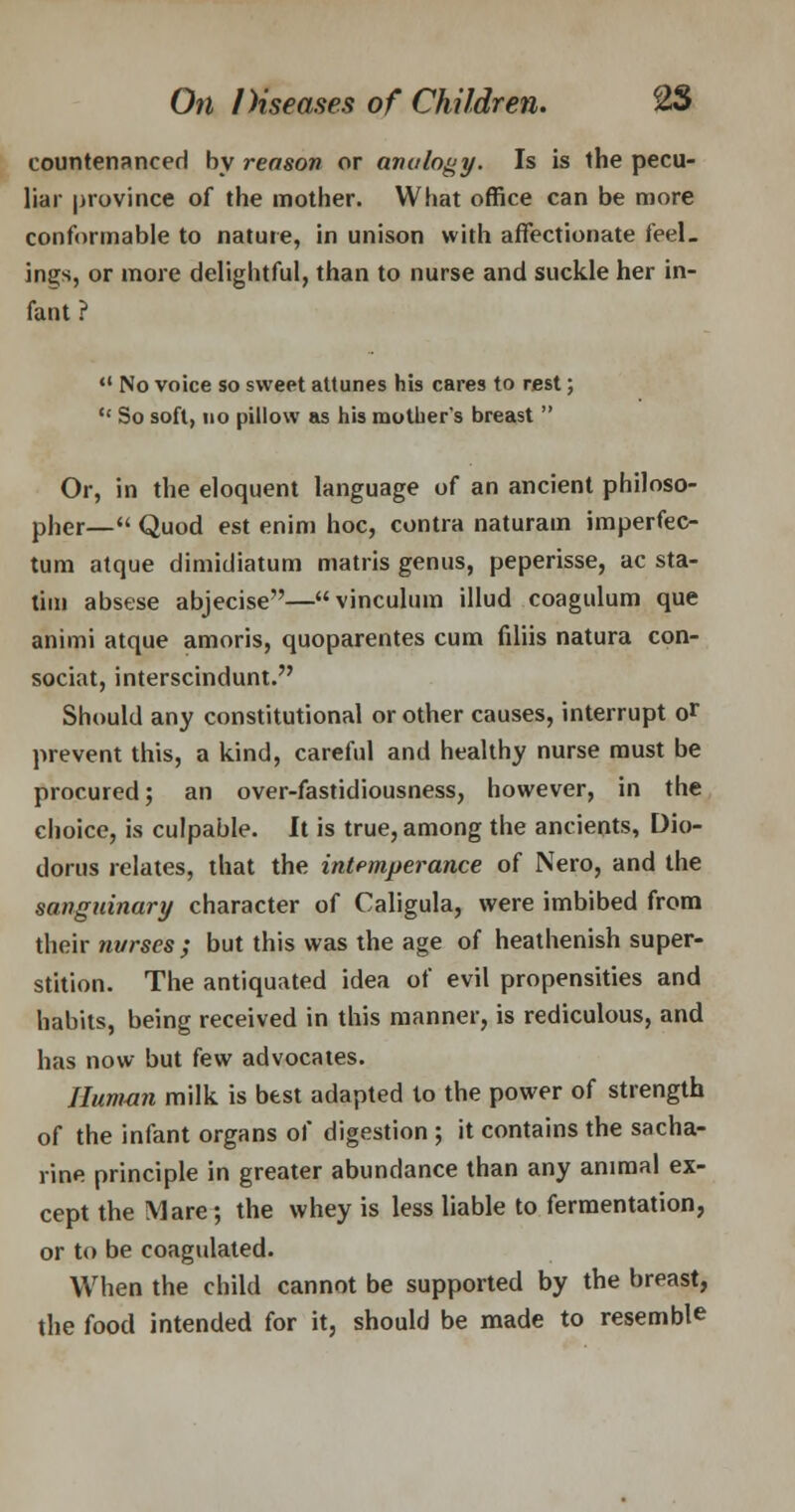 countenanced by reason or analogy. Is is the pecu- liar province of the mother. What office can be more conformable to nature, in unison with affectionate feel- ings, or more delightful, than to nurse and suckle her in- fant ? 41 No voice so sweet attunes his cares to rest; So soft, no pillow as his mother's breast Or, in the eloquent language of an ancient philoso- pher— Quod est enim hoc, contra naturam imperfec- tum atque dimidiatum matris genus, peperisse, ac sta- tim absese abjecise—vinculum illud coagulum que animi atque amoris, quoparentes cum filiis natura con- sociat, interscindunt. Should any constitutional or other causes, interrupt o> prevent this, a kind, careful and healthy nurse must be procured; an over-fastidiousness, however, in the choice, is culpable. It is true, among the ancients, Dio- dorus relates, that the intemperance of Nero, and the sanguinary character of Caligula, were imbibed from their nurses; but this was the age of heathenish super- stition. The antiquated idea of evil propensities and habits, being received in this manner, is rediculous, and has now but few advocates. Human milk is best adapted to the power of strength of the infant organs of digestion ; it contains the sacha- rine principle in greater abundance than any animal ex- cept the Mare; the whey is less liable to fermentation, or to be coagulated. When the child cannot be supported by the breast, the food intended for it, should be made to resemble