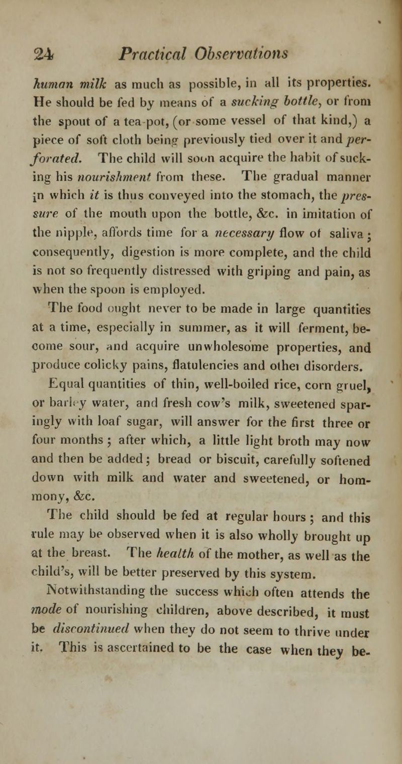 human milk as much as possible, in all its properties. He should be fed by means of a sucking bottle, or from the spout of a tea pot, (or some vessel of that kind,) a piece of soft cloth being previously tied over it and per- forated. The child will soon acquire the habit of suck- ing his nourishment from these. The gradual manner in which it is thus conveyed into the stomach, the pres- sure of the mouth upon the bottle, &c. in imitation of the nipple, affords time for a necessary flow of saliva ; consequently, digestion is more complete, and the child is not so frequently distressed with griping and pain, as when the spoon is employed. The food ought never to be made in large quantities at a time, especially in summer, as it will ferment, be- come sour, rtnd acquire unwholesome properties, and produce colicky pains, flatulencies and othei disorders. Equal quantities of thin, well-boiled rice, corn gruel, or barley water, and fresh cow's milk, sweetened spar- ingly with loaf sugar, will answer for the first three or four months; after which, a little light broth may now and then be added; bread or biscuit, carefully softened down with milk and water and sweetened, or horn- mony, &c. The child should be fed at regular hours; and this rule may be observed when it is also wholly brought up at the breast. The health of the mother, as well as the child's, will be better preserved by this system. Notwithstanding the success which often attends the mode of nourishing children, above described, it must be discontinued when they do not seem to thrive under it. This is ascertained to be the case when they be-
