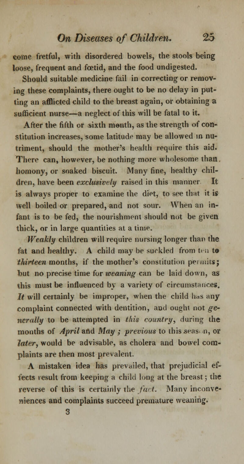 come fretful, with disordered bowels, the stools being loose, frequent and foetid, and the food undigested. Should suitable medicine fail in correcting or remov- ing these complaints, there ought to be no delay in put- ting an afflicted child to the breast again, or obtaining a sufficient nurse—a neglect of this will be fatal to it. After the fifth or sixth month, as the strength of con- stitution increases, some latitude may be allowed in nu- triment, should the mother's health require this aid. There can, however, be nothing more wholesome than, homony, or soaked biscuit. Many fine, healthy chil- dren, have been exclusively raised in this manner It is always proper to examine the diet, to see that it is well boiled or prepared, and not sour. When an in- fant is to be fed, the nourishment should not be given thick, or in large quantities at a time. Weakly children will require nursing longer than the fat and healthy. A child may be surkled from t< a t» thirteen months, if the mother's constitution permits; but no precise time for weaning can be laid down, as this must be influenced by a variety of circumstatic.es. It will certainly be improper, when the child has any complaint connected with dentition, and ought not ge- nerally to be attempted in this country, during the months of April and May ; previous to this.seas> n, or later, would be advisable, as cholera and bowel com- plaints are then most prevalent. A mistaken idea has prevailed, that prejudicial ef- fects result from keeping a child long at the breast; the reverse of this is certainly the fact. Many inconve- niences and complaints succeed premature weaning. 3