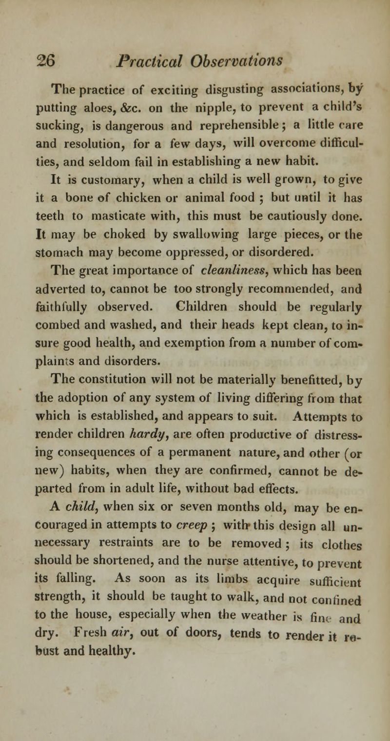 The practice of exciting disgusting associations, by putting aloes, &c. on the nipple, to prevent a child's sucking, is dangerous and reprehensible; a little care and resolution, for a few days, will overcome difficul- ties, and seldom fail in establishing a new habit. It is customary, when a child is well grown, to give it a bone of chicken or animal food ; but until it has teeth to masticate with, this must be cautiously done. It may be choked by swallowing large pieces, or the stomach may become oppressed, or disordered. The great importance of cleanliness, which has been adverted to, cannot be too strongly recommended, and faithfully observed. Children should be regularly combed and washed, and their heads kept clean, to in- sure good health, and exemption from a number of com- plaints and disorders. The constitution will not be materially benefitted, by the adoption of any system of living differing from that which is established, and appears to suit. Attempts to render children hardy, are often productive of distress- ing consequences of a permanent nature, and other (or new) habits, when they are confirmed, cannot be de- parted from in adult life, without bad effects. A child, when six or seven months old, may be en- couraged in attempts to creep ; with* this design all un- necessary restraints are to be removed; its clothes should be shortened, and the nurse attentive, to prevent its falling. As soon as its limbs acquire sufficient strength, it should be taught to walk, and not confined to the house, especially when the weather is fine and dry. Fresh air, out of doors, tends to render it ro- bust and healthy.