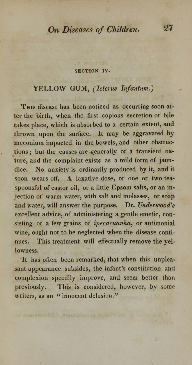 SECTION IV. YELLOW GUM, (Icterus Infantum.) This disease has been noticed as occurring soon af- ter the birth, when the first copious secretion of bile takes place, which is absorbed to a certain extent, and thrown upon the surface. It may be aggravated by meconium impacted in the bowels, and other obstruc- tions ; but the causes are .generally of a transient na- ture, and the complaint exists as a mild form of jaun- dice. No anxiety is ordinarily produced by it, and it soon wears off. A. laxative dose, of one or two tea- spoonsful of castor oil, or a little Epsom salts, or an in- jection of warm water, with salt and molasses, or soap and water, will answer the purpose. Dr. Underwood's excellent advice, of administering a gentle emetic, con- sisting of a few grains of ipecacuanha, or antimoniai wine, ought not to be neglected when the disease conti- nues. This treatment will effectually remove the yel- lowness. It has often been remarked, that when this unplea- sant appearance subsides, the infant's constitution and complexion speedily improve, and seem better than previously. This is considered, however, by some writers, as an  innocent delusion/'