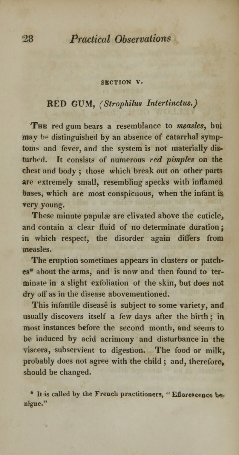 SECTION V. RED GUM, (Strophilus Intertinctus.) The red gum bears a resemblance to measles, but may bp distinguished by an absence of catarrhal symp- toms and fever, and the system is not materially dis- turbed. It consists of numerous red pimples on the chest and body ; those which break out on other parts are extremely small, resembling specks with inflamed bases, which are most conspicuous, when the infant is very young. These minute papulae are clivated above the cuticle, and contain a clear fluid of no determinate duration j in which respect, the disorder again differs from measles. The eruption sometimes appears in clusters or patch- es* about the arms, and is now and then found to ter- minate in a slight exfoliation of the skin, but does not dry oft' as in the disease abovementioned. This infantile disease is subject to some variety, and usually discovers itself a few days after the birth; in most instances before the second month, and seems to be induced by acid acrimony and disturbance in the viscera, subservient to digestion. The food or milk, probably does not agree with the child ; and, therefore, should be changed. * It is called by the French practitioners,  Efloresceoce be* nigne.