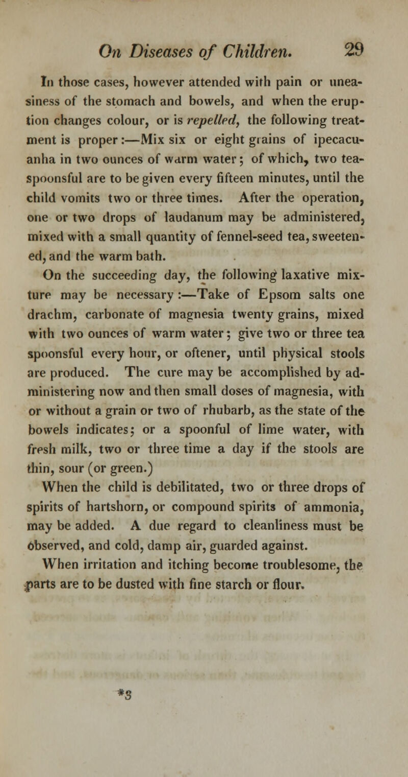 Li those cases, however attended with pain or unea- siness of the stomach and bowels, and when the erup- tion changes colour, or is repelled, the following treat- ment is proper:—Mix six or eight giains of ipecacu- anha in two ounces of warm water; of which, two tea- spoonsful are to be given every fifteen minutes, until the child vomits two or three times. After the operation, one or two drops of laudanum may be administered, mixed with a small quantity of fennel-seed tea, sweeten- ed, and the warm bath. On the succeeding day, the following laxative mix- ture may be necessary :—Take of Epsom salts one drachm, carbonate of magnesia twenty grains, mixed with two ounces of warm water; give two or three tea spoonsful every hour, or oftener, until physical stools are produced. The cure may be accomplished by ad- ministering now and then small doses of magnesia, with or without a grain or two of rhubarb, as the state of the bowels indicates; or a spoonful of lime water, with fresh milk, two or three time a day if the stools are thin, sour (or green.) When the child is debilitated, two or three drops of spirits of hartshorn, or compound spirits of ammonia, may be added. A due regard to cleanliness must be Observed, and cold, damp air, guarded against. When irritation and itching become troublesome, the parts are to be dusted with fine starch or flour. *S