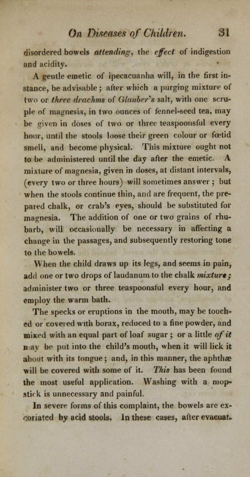disordered bowels attending, the effect of indigestion and acidity. A gentle emetic of ipecacuanha will, in the first in- stance, be advisable ; after which a purging mixture of two or three drachms of Glauber's salt, with one scru- ple of magnesia, in two ounces of fennel-seed tea, may be given in doses of two or three teaspoonsful every hour, until the stools loose their green colour or foetid smell, and become physical. This mixture ought not to be administered until the day after the emetic. A mixture of magnesia, given in doses, at distant intervals, (every two or three hours) will sometimes answer ; but when the stools continue thin, and are frequent, the pre- pared chalk, or crab's eyes, should be substituted for magnesia. The addition of one or two grains of rhu- barb, will occasionally be necessary in affecting a change in the passages, and subsequently restoring tone to the bowels. When the child draws up its legs, and seems in pain, add one or two drops of laudanum to the chalk mixture; administer two or three teaspoonsful every hour, and employ the warm bath. The specks or eruptions in the mouth, may be touch- ed or covered with borax, reduced to a fine powder, and mined with an equal part of loaf sugar ; or a little of it n av be put into the child's mouth, when it will lick it about with its tongue; and, in this manner, the aphtha? will be covered with some of it. This has been found the most useful application. Washing with a mop- stick is unnecessary and painful. In severe forms of this complaint, the bowels are ex- coriated by acid stools. In these cases, after evacuat.