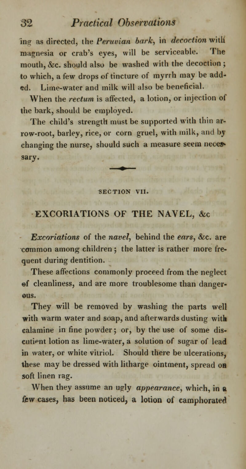inff as directed, the Peruvian bark, in decoction with magnesia or crab's eyes, will be serviceable. The mouth, &c. should also be washed with the decoction ; to which, a few drops of tincture of myrrh may be add- ed. Lime-water and milk will also be beneficial. When the rectum is affected, a lotion, or injection of the bark, should be employed. The child's strength must be supported with thin ar- row-root, barley, rice, or corn gruel, with milk, and by changing the nurse, should such a measure seem neces- sary. SECTION VII. EXCORIATIONS OF THE NAVEL, &c Excoriations of the navel, behind the ears, &c. are common among children ; the latter is rather more fre- quent during dentition. These affections commonly proceed from the neglect of cleanliness, and are more troublesome than danger- ous. They will be removed by washing the parts well with warm water and soap, and afterwards dusting with calamine in fine powder; or, by the use of some dis- cutipnt lotion as lime-water, a solution of sugar of lead in water, or white vitriol. Should there be ulcerations, these may be dressed with litharge ointment, spread oa soft linen rag. When they assume an uply appearance, which, in a fisw cases, has been noticed, a lotion of camphorated