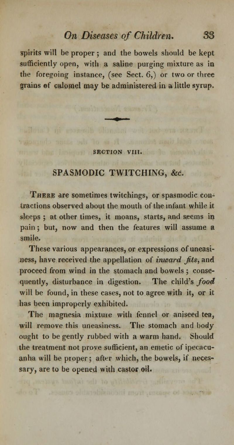 spirits will be proper ; and the bowels should be kept sufficiently open, with a saline purging mixture as in the foregoing instance, (see Sect. 6,) or two or three grains of calomel may be administered in a little syrup. SECTION VIII. SPASMODIC TWITCHING, &c. There are sometimes twitchings, or spasmodic con- tractions observed about the mouth of the infant while it sleeps ; at other times, it moans, starts, and seems in pain; but, now and then the features will assume a smile. These various appearances, or expressions of uneasi- ness, have received the appellation of inward Jits, and proceed from wind in the stomach and bowels ; conse- quently, disturbance in digestion. The child's food will be found, in these cases, not to agree with it, or it has been improperly exhibited. The magnesia mixtuie with fennel or aniseed tea, will remove this uneasiness. The stomach and body ought to be gently rubbed with a warm hand. Should the treatment not prove sufficient, an emetic of ipecacu- anha will be proper; after which, the bowels, if neces- sary, are to be opened with castor oil.